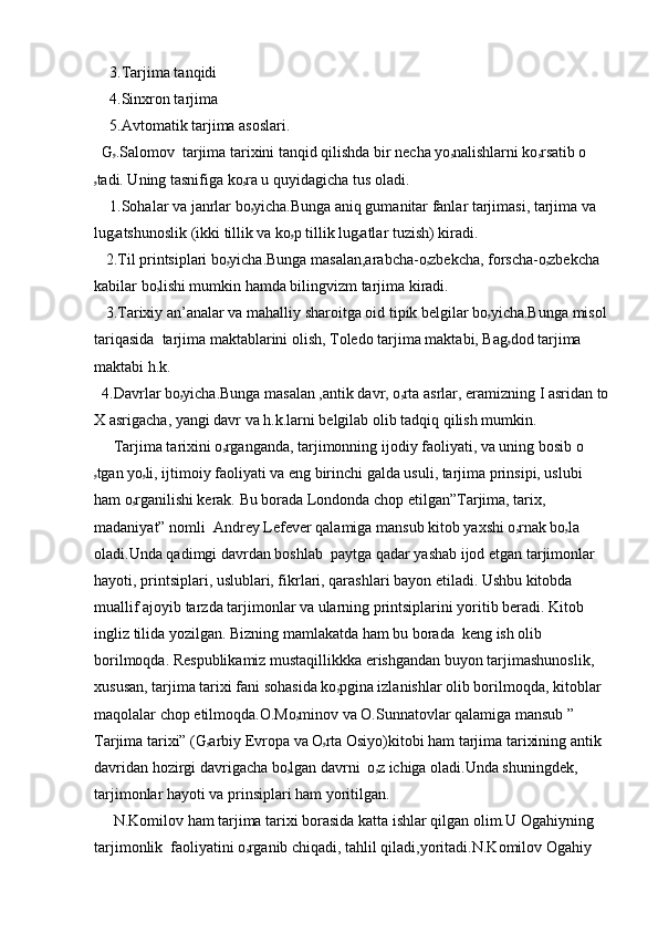     3.Tarjima tanqidi
    4.Sinxron tarjima
    5.Avtomatik tarjima asoslari.
  G ۥ .Salomov  tarjima tarixini tanqid qilishda bir necha yo ۥ nalishlarni ko ۥ rsatib o
ۥ tadi. Uning tasnifiga ko ۥ ra u quyidagicha tus oladi.
    1.Sohalar va janrlar bo ۥ yicha.Bunga aniq gumanitar fanlar tarjimasi, tarjima va 
lug ۥ atshunoslik (ikki tillik va ko ۥ p tillik lug ۥ atlar tuzish) kiradi.
   2.Til printsiplari bo ۥ yicha.Bunga masalan,arabcha-o ۥ zbekcha, forscha-o ۥ zbekcha 
kabilar bo ۥ lishi mumkin hamda bilingvizm tarjima kiradi.
   3.Tarixiy an’analar va mahalliy sharoitga oid tipik belgilar bo ۥ yicha.Bunga misol 
tariqasida  tarjima maktablarini olish, Toledo tarjima maktabi, Bag ۥ dod tarjima 
maktabi h.k.
  4.Davrlar bo ۥ yicha.Bunga masalan ,antik davr, o ۥ rta asrlar, eramizning I asridan to
X asrigacha, yangi davr va h.k.larni belgilab olib tadqiq qilish mumkin.
     Tarjima tarixini o ۥ rganganda, tarjimonning ijodiy faoliyati, va uning bosib o
ۥ tgan yo ۥ li, ijtimoiy faoliyati va eng birinchi galda usuli, tarjima prinsipi, uslubi 
ham o ۥ rganilishi kerak. Bu borada Londonda chop etilgan”Tarjima, tarix, 
madaniyat” nomli  Andrey Lefever qalamiga mansub kitob yaxshi o ۥ rnak bo ۥ la 
oladi.Unda qadimgi davrdan boshlab  paytga qadar yashab ijod etgan tarjimonlar 
hayoti, printsiplari, uslublari, fikrlari, qarashlari bayon etiladi. Ushbu kitobda 
muallif ajoyib tarzda tarjimonlar va ularning printsiplarini yoritib beradi. Kitob 
ingliz tilida yozilgan. Bizning mamlakatda ham bu borada  keng ish olib 
borilmoqda. Respublikamiz mustaqillikkka erishgandan buyon tarjimashunoslik, 
xususan, tarjima tarixi fani sohasida ko ۥ pgina izlanishlar olib borilmoqda, kitoblar 
maqolalar chop etilmoqda.O.Mo ۥ minov va O.Sunnatovlar qalamiga mansub ” 
Tarjima tarixi” (G ۥ arbiy Evropa va O ۥ rta Osiyo)kitobi ham tarjima tarixining antik 
davridan hozirgi davrigacha bo ۥ lgan davrni  o ۥ z ichiga oladi.Unda shuningdek, 
tarjimonlar hayoti va prinsiplari ham yoritilgan.
     N.Komilov ham tarjima tarixi borasida katta ishlar qilgan olim.U Ogahiyning 
tarjimonlik  faoliyatini o ۥ rganib chiqadi, tahlil qiladi,yoritadi.N.Komilov Ogahiy  