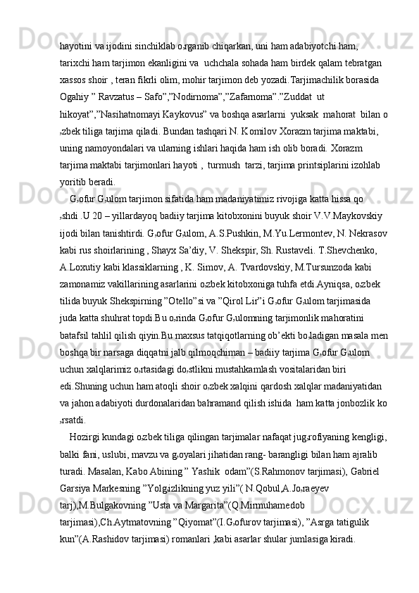 hayotini va ijodini sinchiklab o ۥ rganib chiqarkan, uni ham adabiyotchi ham, 
tarixchi ham tarjimon ekanligini va  uchchala sohada ham birdek qalam tebratgan 
xassos shoir , teran fikrli olim, mohir tarjimon deb yozadi.Tarjimachilik borasida 
Ogahiy ” Ravzatus – Safo”,”Nodirnoma”,”Zafarnoma”.”Zuddat  ut 
hikoyat”,”Nasihatnomayi Kaykovus” va boshqa asarlarni  yuksak  mahorat  bilan o
ۥ zbek tiliga tarjima qiladi. Bundan tashqari N. Komilov Xorazm tarjima maktabi, 
uning namoyondalari va ularning ishlari haqida ham ish olib boradi. Xorazm 
tarjima maktabi tarjimonlari hayoti ,  turmush  tarzi, tarjima printsiplarini izohlab 
yoritib beradi.
    G ۥ ofur G ۥ ulom tarjimon sifatida ham madaniyatimiz rivojiga katta hissa qo
ۥ shdi .U 20 – yillardayoq badiiy tarjima kitobxonini buyuk shoir V.V.Maykovskiy 
ijodi bilan tanishtirdi. G ۥ ofur G ۥ ulom, A.S.Pushkin, M.Yu.Lermontev, N. Nekrasov
kabi rus shoirlarining , Shayx Sa’diy, V. Shekspir, Sh. Rustaveli. T.Shevchenko, 
A.Loxutiy kabi klassiklarning , K. Simov, A. Tvardovskiy, M.Tursunzoda kabi 
zamonamiz vakillarining asarlarini o ۥ zbek kitobxoniga tuhfa etdi.Ayniqsa, o ۥ zbek 
tilida buyuk Shekspirning ”Otello”si va ”Qirol Lir”i G ۥ ofur G ۥ ulom tarjimasida 
juda katta shuhrat topdi.Bu o ۥ rinda G ۥ ofur G ۥ ulomning tarjimonlik mahoratini 
batafsil tahlil qilish qiyin.Bu maxsus tatqiqotlarning ob’ekti bo ۥ ladigan masala men
boshqa bir narsaga diqqatni jalb qilmoqchiman – badiiy tarjima G ۥ ofur G ۥ ulom 
uchun xalqlarimiz o ۥ rtasidagi do ۥ stlikni mustahkamlash vositalaridan biri 
edi.Shuning uchun ham atoqli shoir o ۥ zbek xalqini qardosh xalqlar madaniyatidan 
va jahon adabiyoti durdonalaridan bahramand qilish ishida  ham katta jonbozlik ko
ۥ rsatdi.
    Hozirgi kundagi o ۥ zbek tiliga qilingan tarjimalar nafaqat jug ۥ rofiyaning kengligi, 
balki fani, uslubi, mavzu va g ۥ oyalari jihatidan rang- barangligi bilan ham ajralib 
turadi. Masalan, Kabo Abining ” Yashik  odam”(S.Rahmonov tarjimasi), Gabriel 
Garsiya Markesning ”Yolg ۥ izlikning yuz yili”( N.Qobul,A.Jo ۥ raeyev 
tarj),M.Bulgakovning ”Usta va Margarita”(Q.Mirmuhamedob 
tarjimasi),Ch.Aytmatovning ”Qiyomat”(I.G ۥ ofurov tarjimasi), ”Asrga tatigulik 
kun”(A.Rashidov tarjimasi) romanlari ,kabi asarlar shular jumlasiga kiradi. 