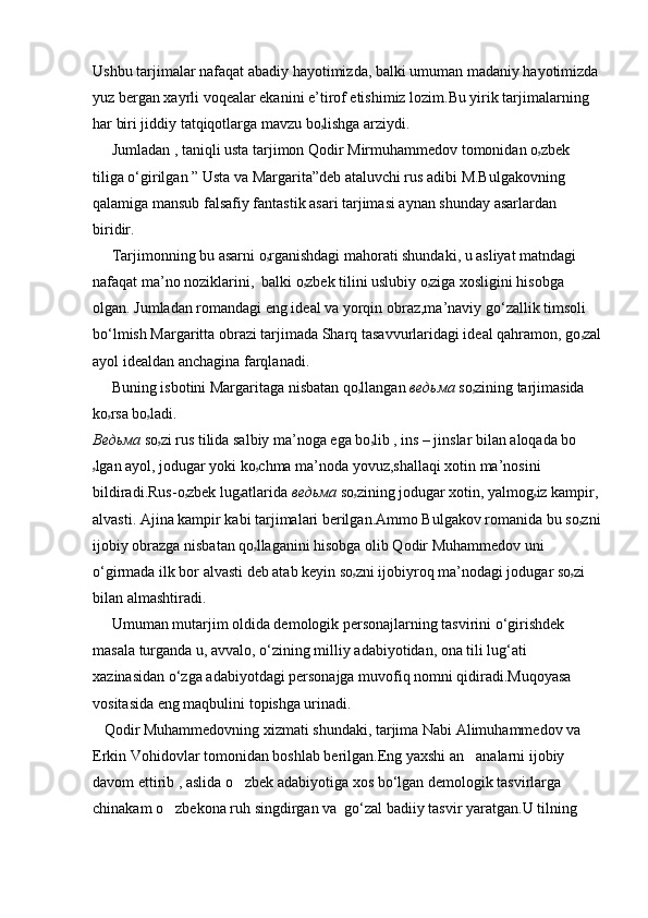 Ushbu tarjimalar nafaqat abadiy hayotimizda, balki umuman madaniy hayotimizda
yuz bergan xayrli voqealar ekanini e’tirof etishimiz lozim.Bu yirik tarjimalarning 
har biri jiddiy tatqiqotlarga mavzu bo ۥ lishga arziydi.
     Jumladan , taniqli usta tarjimon Qodir Mirmuhammedov tomonidan o ۥ zbek 
tiliga o‘girilgan ” Usta va Margarita”deb ataluvchi rus adibi M.Bulgakovning 
qalamiga mansub falsafiy fantastik asari tarjimasi aynan shunday asarlardan 
biridir.
     Tarjimonning bu asarni o ۥ rganishdagi mahorati shundaki, u asliyat matndagi 
nafaqat ma’no noziklarini,  balki o ۥ zbek tilini uslubiy o ۥ ziga xosligini hisobga 
olgan. Jumladan romandagi eng ideal va yorqin obraz,ma’naviy go‘zallik timsoli 
bo‘lmish Margaritta obrazi tarjimada Sharq tasavvurlaridagi ideal qahramon, go ۥ zal
ayol idealdan anchagina farqlanadi.
     Buning isbotini Margaritaga nisbatan qo ۥ llangan  ведьма  so ۥ zining tarjimasida 
ko ۥ rsa bo ۥ ladi.  
Ведьма  so ۥ zi rus tilida salbiy ma’noga ega bo ۥ lib , ins – jinslar bilan aloqada bo
ۥ lgan ayol, jodugar yoki ko ۥ chma ma’noda yovuz,shallaqi xotin ma’nosini 
bildiradi.Rus-o ۥ zbek lug ۥ atlarida  ведьма   so ۥ zining jodugar xotin, yalmog ۥ iz kampir, 
alvasti. Ajina kampir kabi tarjimalari berilgan.Ammo Bulgakov romanida bu so ۥ zni
ijobiy obrazga nisbatan qo ۥ llaganini hisobga olib Qodir Muhammedov uni 
o‘girmada ilk bor alvasti deb atab keyin so ۥ zni ijobiyroq ma’nodagi jodugar so ۥ zi 
bilan almashtiradi.
     Umuman mutarjim oldida demologik personajlarning tasvirini o‘girishdek 
masala turganda u, avvalo, o‘zining milliy adabiyotidan, ona tili lug‘ati 
xazinasidan o‘zga adabiyotdagi personajga muvofiq nomni qidiradi.Muqoyasa 
vositasida eng maqbulini topishga urinadi.
   Qodir Muhammedovning xizmati shundaki, tarjima Nabi Alimuhammedov va 
Erkin Vohidovlar tomonidan boshlab berilgan.Eng yaxshi an analarni ijobiy 
davom ettirib , aslida o zbek adabiyotiga xos bo‘lgan demologik tasvirlarga 	

chinakam o zbekona ruh singdirgan va  go‘zal badiiy tasvir yaratgan.U tilning 	
 