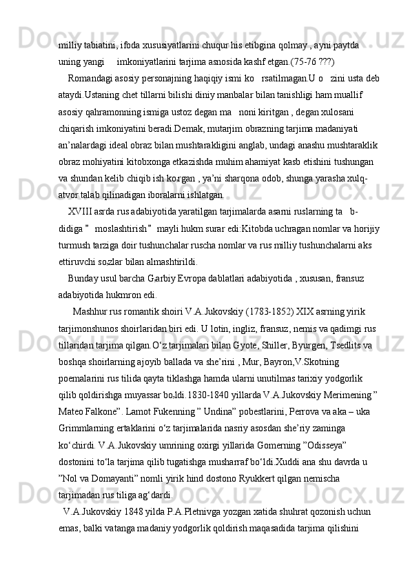 milliy tabiatini, ifoda xususiyatlarini chuqur his etibgina qolmay , ayni paytda 
uning yangi   imkoniyatlarini tarjima asnosida kashf etgan.(75-76 ???)
    Romandagi asosiy personajning haqiqiy ismi ko rsatilmagan.U o zini usta deb	
 
ataydi.Ustaning chet tillarni bilishi diniy manbalar bilan tanishligi ham muallif 
asosiy qahramonning ismiga ustoz degan ma noni kiritgan , degan xulosani 	

chiqarish imkoniyatini beradi.Demak, mutarjim obrazning tarjima madaniyati 
an’nalardagi ideal obraz bilan mushtarakligini anglab, undagi anashu mushtaraklik 
obraz mohiyatini kitobxonga etkazishda muhim ahamiyat kasb etishini tushungan 
va shundan kelib chiqib ish ko ۥ rgan , ya’ni sharqona odob, shunga yarasha xulq- 
atvor talab qilinadigan iboralarni ishlatgan.
    XVIII asrda rus adabiyotida yaratilgan tarjimalarda asarni ruslarning ta b- 	

didiga   moslashtirish  mayli hukm surar edi:Kitobda uchragan nomlar va horijiy	
 
turmush tarziga doir tushunchalar ruscha nomlar va rus milliy tushunchalarni aks 
ettiruvchi so ۥ zlar bilan almashtirildi.
    Bunday usul barcha G ۥ arbiy Evropa dablatlari adabiyotida , xususan, fransuz 
adabiyotida hukmron edi.
      Mashhur rus romantik shoiri V.A.Jukovskiy (1783-1852) XIX asrning yirik 
tarjimonshunos shoirlaridan biri edi. U lotin, ingliz, fransuz, nemis va qadimgi rus 
tillaridan tarjima qilgan.O ‘ z tarjimalari bilan Gyote, Shiller, Byurgen, Tsedlits va 
boshqa shoirlarning ajoyib ballada va she’rini , Mur, Bayron,V.Skotning 
poemalarini rus tilida qayta tiklashga hamda ularni unutilmas tarixiy yodgorlik 
qilib qoldirishga muyassar bo ۥ ldi.1830-1840 yillarda V.A.Jukovskiy Merimening ” 
Mateo Falkone”. Lamot Fukenning ” Undina” pobestlarini, Perrova va aka – uka 
Grimmlarning ertaklarini o‘z tarjimalarida nasriy asosdan she’riy zaminga 
ko‘chirdi. V.A.Jukovskiy umrining oxirgi yillarida Gomerning ”Odisseya” 
dostonini to‘la tarjima qilib tugatishga musharraf bo‘ldi.Xuddi ana shu davrda u 
”Nol va Domayanti” nomli yirik hind dostono Ryukkert qilgan nemischa 
tarjimadan rus tiliga ag‘dardi.
  V.A.Jukovskiy 1848 yilda P.A.Pletnivga yozgan xatida shuhrat qozonish uchun 
emas, balki vatanga madaniy yodgorlik qoldirish maqasadida tarjima qilishini  