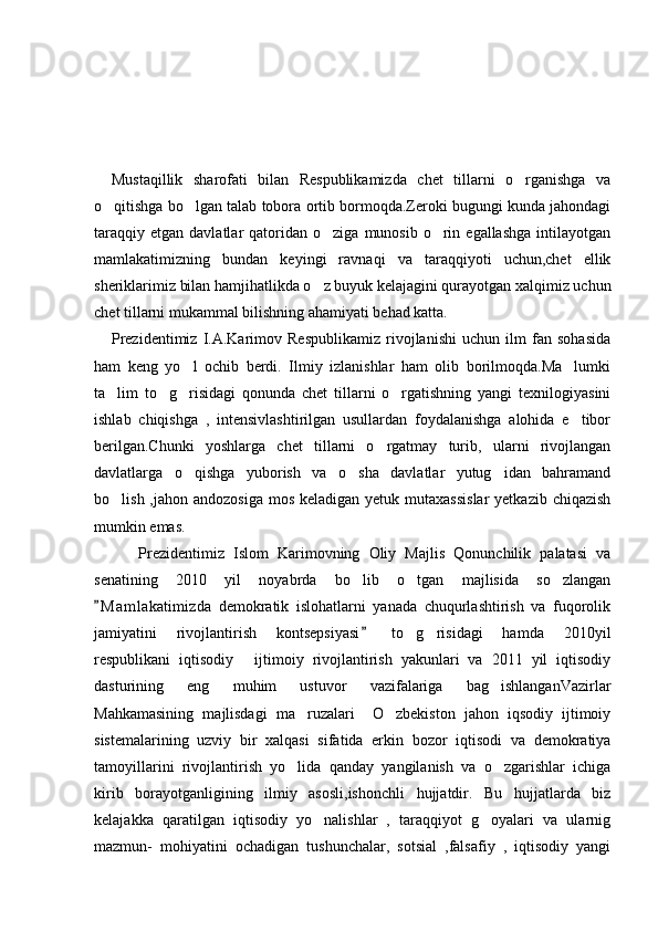                      
                         
Mustaqillik   sharofati   bilan   Respublikamizda   chet   tillarni   o rganishga   va
o qitishga bo lgan talab tobora ortib bormoqda.Zeroki bugungi kunda jahondagi	
 
taraqqiy   etgan  davlatlar   qatoridan  o ziga   munosib  o rin  egallashga  intilayotgan	
 
mamlakatimizning   bundan   keyingi   ravnaqi   va   taraqqiyoti   uchun,chet   ellik
sheriklarimiz bilan hamjihatlikda o z buyuk kelajagini qurayotgan xalqimiz uchun

chet tillarni mukammal bilishning ahamiyati behad katta.
Prezidentimiz   I.A.Karimov   Respublikamiz   rivojlanishi   uchun   ilm   fan   sohasida
ham   keng   yo l   ochib   berdi.   Ilmiy   izlanishlar   ham   olib   borilmoqda.Ma lumki	
 
ta lim   to g risidagi   qonunda   chet   tillarni   o rgatishning   yangi   texnilogiyasini	
   
ishlab   chiqishga   ,   intensivlashtirilgan   usullardan   foydalanishga   alohida   e tibor	

berilgan.Chunki   yoshlarga   chet   tillarni   o rgatmay   turib,   ularni   rivojlangan	

davlatlarga   o qishga   yuborish   va   o sha   davlatlar   yutug idan   bahramand	
  
bo lish ,jahon andozosiga  mos  keladigan yetuk mutaxassislar  yetkazib  chiqazish	

mumkin emas.
      Prezidentimiz   Islom   Karimovning   Oliy   Majlis   Qonunchilik   palatasi   va
senatining   2010   yil   noyabrda   bo lib   o tgan   majlisida   so zlangan	
  
M a m lakatimizda   demokratik   islohatlarni   yanada   chuqurlashtirish   va   fuqorolik	

jamiyatini   rivojlantirish   kontsepsiyasi   to g risidagi   hamda   2010yil	
	 
respublikani   iqtisodiy   ijtimoiy   rivojlantirish   yakunlari   va   2011   yil   iqtisodiy	

dasturining   eng   muhim   ustuvor   vazifalariga   bag ishlanganVazirlar	

Mahkamasining   majlisdagi   ma ruzalari     O zbekiston   jahon   iqsodiy   ijtimoiy	
 
sistemalarining   uzviy   bir   xalqasi   sifatida   erkin   bozor   iqtisodi   va   demokratiya
tamoyillarini   rivojlantirish   yo lida   qanday   yangilanish   va   o zgarishlar   ichiga
 
kirib   borayotganligining   ilmiy   asosli,ishonchli   hujjatdir.   Bu   hujjatlarda   biz
kelajakka   qaratilgan   iqtisodiy   yo nalishlar   ,   taraqqiyot   g oyalari   va   ularnig	
 
mazmun-   mohiyatini   ochadigan   tushunchalar,   sotsial   ,falsafiy   ,   iqtisodiy   yangi 
