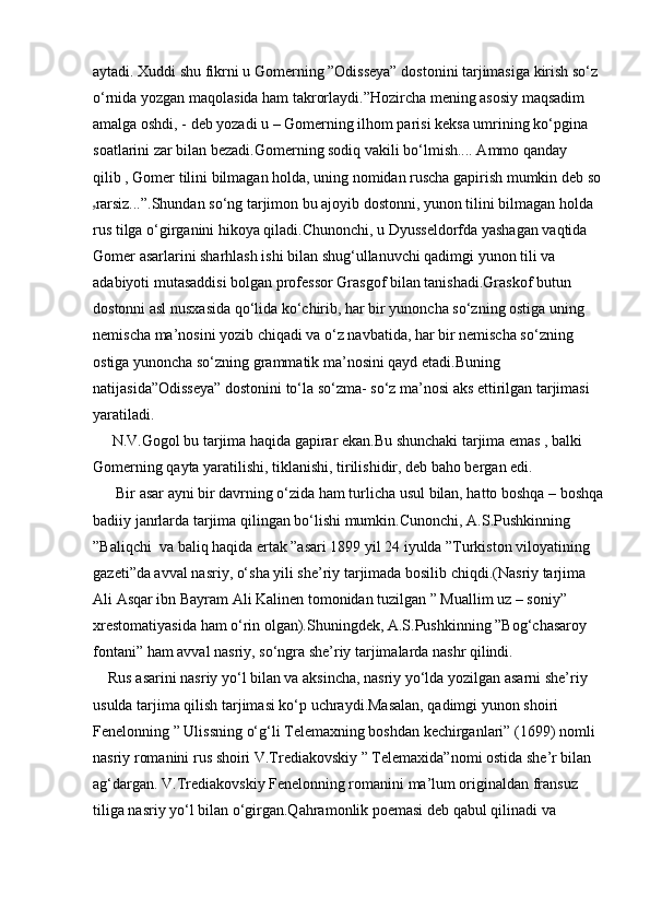 aytadi. Xuddi shu fikrni u Gomerning ”Odisseya” dostonini tarjimasiga kirish so‘z 
o‘rnida yozgan maqolasida ham takrorlaydi.”Hozircha mening asosiy maqsadim 
amalga oshdi, - deb yozadi u – Gomerning ilhom parisi keksa umrining ko‘pgina 
soatlarini zar bilan bezadi.Gomerning sodiq vakili bo‘lmish.... Ammo qanday 
qilib , Gomer tilini bilmagan holda, uning nomidan ruscha gapirish mumkin deb so
ۥ rarsiz...”.Shundan so‘ng tarjimon bu ajoyib dostonni, yunon tilini bilmagan holda 
rus tilga o‘girganini hikoya qiladi.Chunonchi, u Dyusseldorfda yashagan vaqtida 
Gomer asarlarini sharhlash ishi bilan shug‘ullanuvchi qadimgi yunon tili va 
adabiyoti mutasaddisi bolgan professor Grasgof bilan tanishadi.Graskof butun 
dostonni asl nusxasida qo‘lida ko‘chirib, har bir yunoncha so‘zning ostiga uning 
nemischa ma’nosini yozib chiqadi va o‘z navbatida, har bir nemischa so‘zning 
ostiga yunoncha so‘zning grammatik ma’nosini qayd etadi.Buning 
natijasida”Odisseya” dostonini to‘la so‘zma- so‘z ma’nosi aks ettirilgan tarjimasi 
yaratiladi.
     N.V.Gogol bu tarjima haqida gapirar ekan.Bu shunchaki tarjima emas , balki 
Gomerning qayta yaratilishi, tiklanishi, tirilishidir, deb baho bergan edi.
      Bir asar ayni bir davrning o‘zida ham turlicha usul bilan, hatto boshqa – boshqa
badiiy janrlarda tarjima qilingan bo‘lishi mumkin.Cunonchi, A.S.Pushkinning 
”Baliqchi  va baliq haqida ertak ”asari 1899 yil 24 iyulda ”Turkiston viloyatining 
gazeti”da avval nasriy, o‘sha yili she’riy tarjimada bosilib chiqdi.(Nasriy tarjima 
Ali Asqar ibn Bayram Ali Kalinen tomonidan tuzilgan ” Muallim uz – soniy” 
xrestomatiyasida ham o‘rin olgan).Shuningdek, A.S.Pushkinning ”Bog‘chasaroy 
fontani” ham avval nasriy, so‘ngra she’riy tarjimalarda nashr qilindi.
    Rus asarini nasriy yo‘l bilan va aksincha, nasriy yo‘lda yozilgan asarni she’riy 
usulda tarjima qilish tarjimasi ko‘p uchraydi.Masalan, qadimgi yunon shoiri  
Fenelonning ” Ulissning o‘g‘li Telemaxning boshdan kechirganlari” (1699) nomli 
nasriy romanini rus shoiri V.Trediakovskiy ” Telemaxida”nomi ostida she’r bilan 
ag‘dargan. V.Trediakovskiy Fenelonning romanini ma’lum originaldan fransuz 
tiliga nasriy yo‘l bilan o‘girgan.Qahramonlik poemasi deb qabul qilinadi va  
