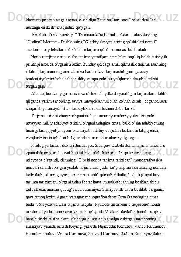 klassizm printsiplariga asosan, o‘z oldiga Fenelon ”tarjimasi” osha ideal ”asl 
nusxaga erishish” maqsadini qo‘ygan.
      Fenelon- Trediakovskiy  ” Telemaxida”si,Lamot – Fuke – Jukovskiyning 
”Undina”,Merime – Pushkinning ”G‘arbiy slavyanlarning qo‘shiqlari nomli” 
asarlari nasriy tekstlarni she’r bilan tarjima qilish namunasi bo‘la oladi.
     Har bir tarjima asrini o‘sha tarjima yaratilgan davr bilan bog‘liq holda tarixiylik
printsipi asosida o‘rganish lozim.Bunday qoidaga amal qilmaslik tarjima asarining 
sifatini, tarjimonning xizmatini va har bir davr tarjimachiligining asosiy 
tendentsiyalarini baholashda jiddiy xatoga yoki bir yo‘qlamalikka olib kelishi 
turgan gap.
     Albatta, bundan yigirmanchi va o‘ttizinchi yillarda yaratilgan tarjimalarni tahlil 
qilganda yarim asr oldingi saviya mavqeidan turib ish ko‘rish kerak , degan xulosa 
chiqarish yaramaydi. Bu – tarixiylikni soxta tushunish bo‘lar edi.
     Tarjima tarixini chuqur o‘rganish faqat umumiy madaniy yuksalish yoki 
muayyan milliy adabiyot tarixini o‘rganishdagina emas, balki o‘sha adabiyotning 
hozirgi taraqqiyot jarayoni ,xususiyati, adabiy voqealari ko ۥ lamini tatqiq etish, 
rivojlantirish istiqbolini belgilashda ham muhim ahamiyatga ega.
     Filologiya fanlari doktori Jumaniyoz Sharipov O ۥ zbekistonda tarjima tarixini o
ۥ rganishda qizg‘in faoliyat ko‘rsatdi va o‘zbek tarjimachiligi tarixini keng 
miqyosda o‘rgandi, olimning ”O‘bekistonda tarjima tarixidan” monografiyasida 
nomlari unutilib ketgan yuzlab tarjimonlar, juda  ko‘p tarjima asarlarining nomlari 
keltiriladi, ularning ayrimlari qisman tahlil qilinadi.Albatta, bu hali g‘oyat boy 
tarjima tariximizni o‘rganishdan iborat katta, murakkab ishning boshlanishidir 
xolos.Lekin anashu qutlug‘ ishni Jumaniyoz Sharipov ilk daf’a boshlab berganini 
qayt etmoq lozim.Agar u yaratgan monografiya faqat O ۥ rta Osiyodagina emas  
balki ”Rus yozuvchilari tarjima haqida”( Русские   писатели   о   переводе ) nomli 
xrestomatiya kitobini nazardan soqit qilganda.Mustaqil davlatlar hamdo‘stligida 
ham birinchi tajriba ekani e’tiborga olinsa adib amalga oshirgan tatqiqotning 
ahamiyati yanada oshadi.Keyingi yillarda Najmiddin Komilov, Vahob Rahmonov, 
Hamid Hamidov, Minira Karimova, Shavkat Karimov, G ۥ ulom Xo‘jaeyev,Salom  