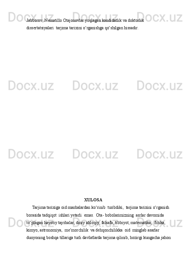 Jabborov, Nematillo Otajonovlar yoqlagan kandidatlik va doktorlik 
dissertatsiyalari  tarjima tarixini o‘rganishga qo‘shilgan hissadir.
                                                     
                                                     XULOSA
     Tarjima tarixiga oid manbalardan ko‘rinib  turibdiki,  tarjima tarixini o‘rganish  
borasida tadqiqot  ishlari yetarli  emas.  Ota- bobolarimizning  asrlar davomida 
to‘plagan hayotiy tajribalar, diniy ahloqiy, falsafa, tibbiyot, matematika,  fizika, 
kimyo, astronomiya,  me’morchilik  va dehqonchilikka  oid  minglab asarlar  
dunyoning boshqa tillariga turli davlatlarda tarjima qilinib, hozirgi kungacha jahon 
