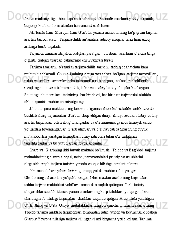 fan va madaniyatiga  hissa  qo‘shib kelmoqda. Bu nodir asarlarni jiddiy o‘rganib, 
bugungi kitobxonlarni ulardan bahramand etish lozim.
     Ma’lumki ham  Sharqda, ham G’arbda, yozma manbalarning ko‘p qismi tarjima
asarlari tashkil etadi.  Tarjimachilik an’analari, adabiy aloqalar tarix ham uzoq 
asrlarga borib taqaladi.
     Tarjimon zimmasida jahon xalqlari yaratgan   durdona   asarlarni o‘z ona tiliga 
o‘girib,  xalqini ulardan bahramand etish vazifasi turadi.
     Tarjima asarlarni  o‘rganish tarjimachilik  tarixini  tadqiq etish uchun ham 
muhim hisoblanadi. Chunki ijodning o‘ziga xos sohasi bo‘lgan  tarjima tamoyillari,
uslub va usullari zamonlar osha takommillashib borgan,  an’analar shakllanib 
rivojlangan , o‘zaro bahramandlik, ta’sir va adabiy-badiiy aloqalar kuchaygan. 
Shuning uchun tarjima  tarixining  har bir davri, har bir asar tarjimasini alohida 
olib o‘rganish muhim ahimiyatga ega.
     Jahon tarjima maktablaring tarixini o‘rganish shuni ko‘rsatadiki, antik davrdan 
boshlab sharq tarjimonlari G‘arbda chop etilgan diniy,  ilmiy, texnik, adabiy-badiiy
asarlar tarjimalari bilan shug‘ullanganlar va o‘z zamonasiga mos tamoyil, uslub 
yo‘llardan foydalanganlar. G‘arb olimlari va o‘z  navbatida Sharqning buyuk 
mutafakkirlari yaratgan talimotlari, ilmiy ixtirolari bilan o‘z  xalqlarini 
tanishtirganlar va bu yutuqlardan foydalanganlar.
     Sharq va  G‘arbning ikki buyuk maktabi bo‘lmish,  Toledo va Bag‘dod  tarjima 
maktablarining o‘zaro aloqasi, tarixi, namayondalari prinsip va uslublarini 
o‘rganish orqali tarjima tarixini yanada chuqur bilishga harakat qilamiz.
     Ikki maktab ham jahon fanining taraqqiyotida muhim rol o‘ynagan. 
Olimlarning asl asarlari yo‘qolib ketgan, lekin mazkur asarlarning tarjimalari 
ushbu tarjima maktablari vakillari tomonidan saqlab qolingan. Turli tarixiy 
o‘zgarishlar sababli klassik yunon olimlarining ko‘p kitoblari  yo‘qolgan, lekin 
ularning arab tilidagi tarjimalari, sharhlari saqlanib qolgan. Arab tilida yaratilgan 
O’rta Sharq va O’rta  Osiyo  mutafakkirlarining bir qancha qimmatli asarlarining 
Toledo tarjima maktabi tarjimonlari tomonidan lotin, yunon va keyinchalik boshqa
G‘arbiy Yevropa tillariga tarjima qilingan qismi bizgacha yetib kelgan. Tarjima  