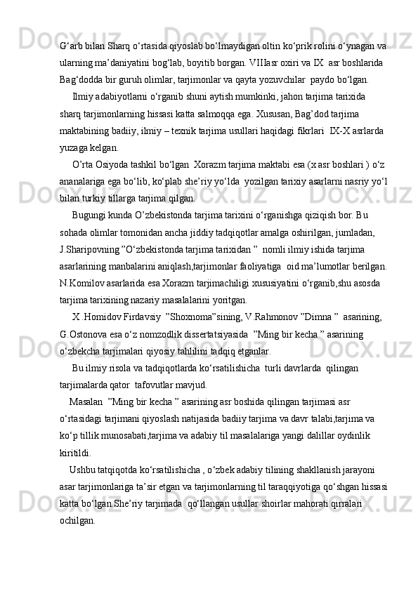 G‘arb bilan Sharq o‘rtasida qiyoslab bo‘lmaydigan oltin ko‘prik rolini o‘ynagan va
ularning ma’daniyatini bog‘lab, boyitib borgan. VIIIasr oxiri va IX  asr boshlarida 
Bag‘dodda bir guruh olimlar, tarjimonlar va qayta yozuvchilar  paydo bo‘lgan.
     Ilmiy adabiyotlarni o‘rganib shuni aytish mumkinki, jahon tarjima tarixida 
sharq tarjimonlarning hissasi katta salmoqqa ega. Xususan, Bag’dod tarjima 
maktabining badiiy, ilmiy – texnik tarjima usullari haqidagi fikrlari  IX-X asrlarda 
yuzaga kelgan.
     O’rta Osiyoda tashkil bo‘lgan  Xorazm tarjima maktabi esa (x asr boshlari ) o‘z 
ananalariga ega bo‘lib, ko‘plab she’riy yo‘lda  yozilgan tarixiy asarlarni nasriy yo‘l
bilan turkiy tillarga tarjima qilgan. 
     Bugungi kunda O’zbekistonda tarjima tarixini o‘rganishga qiziqish bor. Bu 
sohada olimlar tomonidan ancha jiddiy tadqiqotlar amalga oshirilgan, jumladan, 
J.Sharipovning ”O‘zbekistonda tarjima tarixidan ”  nomli ilmiy ishida tarjima 
asarlarining manbalarini aniqlash,tarjimonlar faoliyatiga  oid ma’lumotlar berilgan.
N.Komilov asarlarida esa Xorazm tarjimachiligi xususiyatini o‘rganib,shu asosda 
tarjima tarixining nazariy masalalarini yoritgan. 
     X .Homidov Firdavsiy  ”Shoxnoma”sining, V.Rahmonov ”Dimna ”  asarining, 
G.Ostonova esa o‘z nomzodlik dissertatsiyasida  ”Ming bir kecha ” asarining 
o‘zbekcha tarjimalari qiyosiy tahlilini tadqiq etganlar.
     Bu ilmiy risola va tadqiqotlarda ko‘rsatilishicha  turli davrlarda  qilingan 
tarjimalarda qator  tafovutlar mavjud.
    Masalan  ”Ming bir kecha ” asarining asr boshida qilingan tarjimasi asr 
o‘rtasidagi tarjimani qiyoslash natijasida badiiy tarjima va davr talabi,tarjima va 
ko‘p tillik munosabati,tarjima va adabiy til masalalariga yangi dalillar oydinlik 
kiritildi.
    Ushbu tatqiqotda ko‘ rsatilishicha , o ‘zbek adabiy tilining shakllanish jarayoni 
asar tarjimonlariga ta’sir etgan va tarjimonlarning til taraqqiyotiga qo ‘ shgan hissasi
katta bo ‘ lgan.She’riy tarjimada  qo‘ llangan usullar shoirlar mahorati qirralari 
ochilgan. 