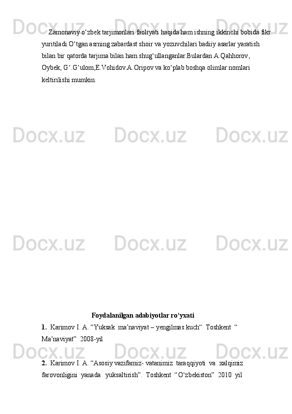     Zamonaviy o ‘ zbek tarjimonlari faoliyati haqida ham ishning ikkinchi bobida fikr
yuritiladi.O ‘ tgan asrning zabardast shoir va yozuvchilari badiiy asarlar yaratish 
bilan bir qatorda tarjima bilan ham shug‘ ullanganlar.Bulardan A.Qahhorov , 
Oybek, G ‘ . G ‘ ulom,E.Vohidov.A.Oripov va ko‘ plab boshqa olimlar nomlari 
keltirilishi mumkin .
                             
                              Foydalanilgan adabiyotlar ro‘yxati
1.   Karimov I. A. “Yuksak  ma’naviyat – yengilmas kuch“  Toshkent  “ 
Ma’naviyat”  2008-yil
2.   Karimov I. A. “Asosiy vazifamiz- vatanimiz  taraqqiyoti  va  xalqimiz 
farovonligini  yanada   yuksaltirish”.  Toshkent  “O‘zbekiston”  2010  yil 