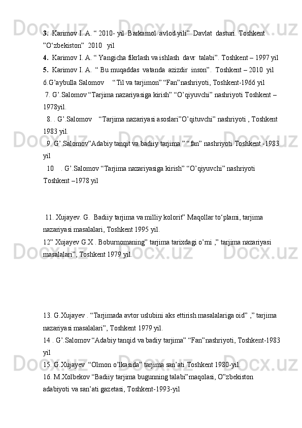 3.   Karimov I. A. “ 2010- yil  Barkamol  avlod yili”  Davlat  dasturi. Toshkent  
”O‘zbekiston”  2010   yil
4.   Karimov I. A. “ Yangicha fikrlash va ishlash  davr  talabi”. Toshkent – 1997 yil
5.   Karimov I. A.  “ Bu muqaddas  vatanda  azizdir  inson”.  Toshkent – 2010  yil  
6.G’aybulla Salomov     “Til va tarjimon” “Fan”nashriyoti, Toshkent-1966 yil 
 7. G’.Salomov “Tarjima nazariyasiga kirish” “O’qiyuvchi” nashriyoti Toshkent – 
1978yil.
  8. . G’.Salomov    “Tarjima nazariyasi asoslari”O’qituvchi” nashriyoti , Toshkent 
1983 yil.
  9. G’.Salomov”Adabiy tanqit va badiiy tarjima ” “fan” nashriyoti Toshkent -1983
yil 
  10    . G’.Salomov “Tarjima nazariyasiga kirish” “O’qiyuvchi” nashriyoti 
Toshkent –1978 yil 
 
 11. Xujayev. G.  Badiiy tarjima va milliy kolorit” Maqollar to‘plami, tarjima 
nazariyasi masalalari, Toshkent 1995 yil.
12” Xujayev G.X . Boburnomaning” tarjima tarixdagi o’rni ,” tarjima nazariyasi 
masalalari”, Toshkent 1979 yil.
13. G.Xujayev . “Tarjimada avtor uslubini aks ettirish masalalariga oid” ,” tarjima 
nazariyasi masalalari”, Toshkent 1979 yil.          
14 . G’.Salomov “Adabiy tanqid va badiy tarjima” “Fan”nashriyoti, Toshkent-1983
yil
15. G.Xujayev  “Olmon o’lkasida” tarjima san’ati Toshkent 1980-yil.
16. M.Xolbekov “Badiiy tarjima bugunning talabi”maqolasi, O”zbekiston 
adabiyoti va san’ati gazetasi, Toshkent-1993-yil 