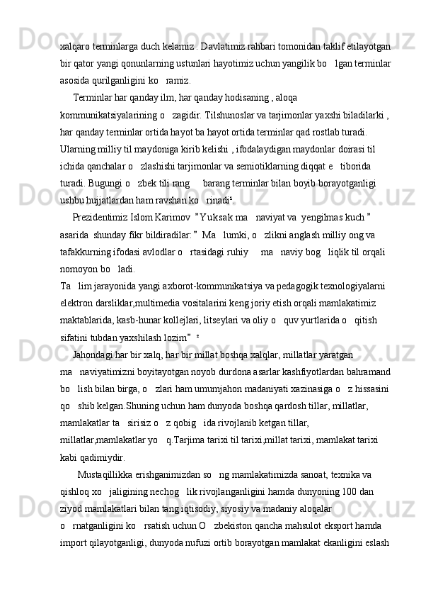 xalqaro terminlarga duch kelamiz . Davlatimiz rahbari tomonidan taklif etilayotgan
bir qator yangi qonunlarning ustunlari hayotimiz uchun yangilik bo lgan terminlar
asosida qurilganligini ko ramiz.	

     Terminlar har qanday ilm, har qanday hodisaning , aloqa 
kommunikatsiyalarining o zagidir. Tilshunoslar va tarjimonlar yaxshi biladilarki ,

har qanday terminlar ortida hayot ba hayot ortida terminlar qad rostlab turadi. 
Ularning milliy til maydoniga kirib kelishi , ifodalaydigan maydonlar doirasi til 
ichida qanchalar o zlashishi tarjimonlar va semiotiklarning diqqat e tiborida 	
 
turadi. Bugungi o zbek tili rang   barang terminlar bilan boyib borayotganligi 
 
ushbu hujjatlardan ham ravshan ko rinadi¹.	

     Prezidentimiz Islom Karimov   Y u ksak  ma naviyat va  yengilmas kuch   
 	
asarida  shunday fikr bildiradilar:  Ma lumki, o zlikni anglash milliy ong va 	
	 
tafakkurning ifodasi avlodlar o rtasidagi ruhiy   ma naviy bog liqlik til orqali 	
   
nomoyon bo ladi.	

Ta lim jarayonida yangi axborot-kommunikatsiya va pedagogik texnologiyalarni 	

elektron darsliklar,multimedia vositalarini keng joriy etish orqali mamlakatimiz 
maktablarida, kasb-hunar kollejlari, litseylari va oliy o quv yurtlarida o qitish 	
 
sifatini tubdan yaxshilash lozim	
  ²
     Jahondagi har bir xalq, har bir millat boshqa xalqlar, millatlar yaratgan 
ma naviyatimizni boyitayotgan noyob durdona asarlar kashfiyotlardan bahramand	

bo lish bilan birga, o zlari ham umumjahon madaniyati xazinasiga o z hissasini
  
qo shib kelgan.Shuning uchun ham dunyoda boshqa qardosh tillar, millatlar, 

mamlakatlar ta sirisiz o z qobig ida rivojlanib ketgan tillar, 	
  
millatlar,mamlakatlar yo q.Tarjima tarixi til tarixi,millat tarixi, mamlakat tarixi 	

kabi qadimiydir.
       Mustaqillikka erishganimizdan so ng mamlakatimizda sanoat, texnika va 	

qishloq xo jaligining nechog lik rivojlanganligini hamda dunyoning 100 dan 	
 
ziyod mamlakatlari bilan tang iqtisodiy, siyosiy va madaniy aloqalar 
o rnatganligini ko rsatish uchun O zbekiston qancha mahsulot eksport hamda 	
  
import qilayotganligi, dunyoda nufuzi ortib borayotgan mamlakat ekanligini eslash 