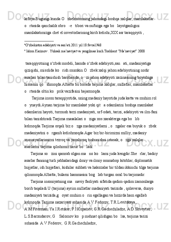 kifoya.Bugungi kunda O zbekistonning jahondagi boshqa xalqlar, mamlakatlar 
o rtasida qanchalik obro -e tibori va nufuzga ega bo layotganligini 	
   
mamlakatimizga chet el investorlarining kirib kelishi,XIX asr taraqqoyiti ,
_________________  
¹ O ‘ zbekiston   adabiyoti   va   san ’ ati .2011  yil  18  fevral  №8
² Islom Karimov . Yuksak ma’naviyat va yengilmas kuch.Toshkent ”Ma’naviyat” 2008
 taraqqiyotning o‘zbek modeli, hamda o‘zbek adabiyoti,san ati, madaniyatiga 	

qiziqishi, misolida ko rish mumkin.O zbek xalqi jahon adabiyotining nodir 	
 
asarlari bilan tanishish barobarida, o zi jahon adabiyoti xazinasining boyishiga 	

hissasini qo shmoqda.Albatta bu borada tarjima xalqlar, millatlar, mamlakatlar 	

o rtasida oltin ko prik vazifasini bajarmoqda.	
 
        Tarjima inson taraqqiyotida, uning madaniy hayotida juda katta va muhim rol 
o ynaydi.Aynan tarjima bir mamlakat yoki qit a odamlarini boshqa mamlakat 
 
odamlarini hayoti, turmush tarzi madaniyati, urf-odati, tarixi, adabiyoti va ilm-fani 
bilan tanishtiradi.Tarjima masalalari o ziga xos xarakterga ega bo lib 	
 
kelmoqda.Tarjima orqali biz o zga madaniyatlarni , o zgalar esa buyuk o zbek 	
  
madaniyatini o rganib kelishmoqda.Agar biz bir-birimizni milliy, madaniy 	

xususiyatlarimizni tezroq va yaxshiroq tushunishni istasak, o zga xalqlar 	

asarlarini tarjima qilishimiz zarur bo ladi.	

      Tarjima so zini qamrab olgan ma no ko lami juda kengdir.She rlar, badiiy 	
   
asarlar fanning turli jabhalaridagi ilmiy va ilmiy ommabop kitoblar, diplomatik 
hujjatlar, ish hujjatlari, kishilar suhbati va hakozalar bir tildan ikkinchi tilga tarjima
qilinmoqda.Albatta, bularni hammasini bog lab turgan omil bu tarjimadir.	

      Tarjima insoniyatning ma naviy faoliyati sifatida qadim-qadim zamonlarga 	

borib taqaladi.U (tarjima) ayrim millatlar madaniyati tarixida , qolaversa, dunyo 
madaniyati tarixida,g oyat muhim o rin egallagan va hozirda ham egallab 	
 
kelmoqda.Tarjima nazariyasi sohasida A.V.Fedorov, T.R.Levitskaya, 
A.M.Fiterman, Ya.I.Retsker, P.I.Kopanev, G.R.Gachechiladze, A.D.Shveytser, 
L.S.Barxudarov, G  Salomov ko p mehnat qilishgan bo lsa, tarjima tarixi 	
  
sohasida  A.V.Federov,  G.R.Gachechiladze, 