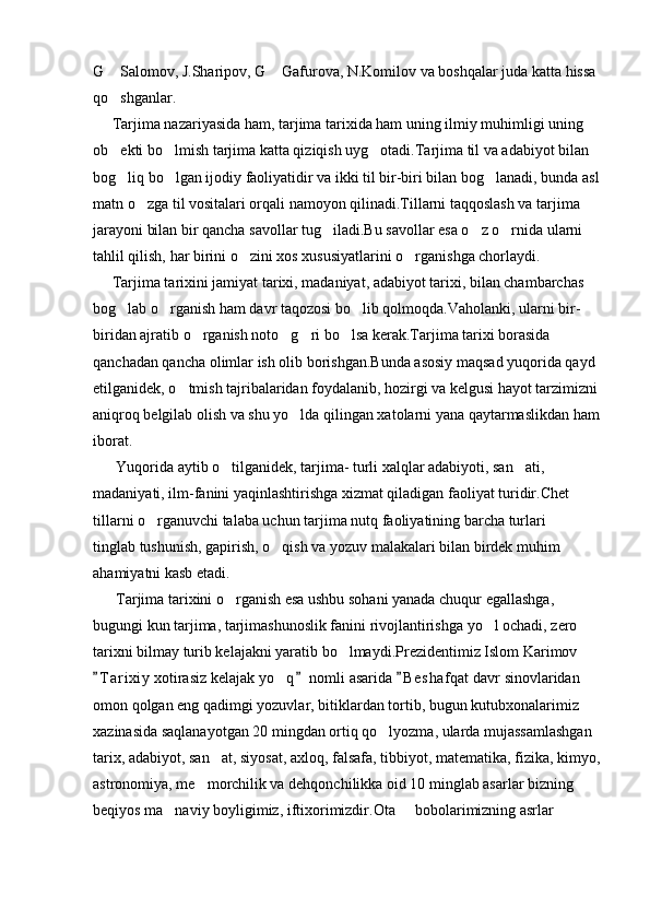 G  Salomov, J.Sharipov, G  Gafurova, N.Komilov va boshqalar juda katta hissa  
qo shganlar.

     Tarjima nazariyasida ham, tarjima tarixida ham uning ilmiy muhimligi uning 
ob ekti bo lmish tarjima katta qiziqish uyg otadi.Tarjima til va adabiyot bilan 
  
bog liq bo lgan ijodiy faoliyatidir va ikki til bir-biri bilan bog lanadi, bunda asl 
  
matn o zga til vositalari orqali namoyon qilinadi.Tillarni taqqoslash va tarjima 	

jarayoni bilan bir qancha savollar tug iladi.Bu savollar esa o z o rnida ularni 	
  
tahlil qilish, har birini o zini xos xususiyatlarini o rganishga chorlaydi.	
 
     Tarjima tarixini jamiyat tarixi, madaniyat, adabiyot tarixi, bilan chambarchas 
bog lab o rganish ham davr taqozosi bo lib qolmoqda.Vaholanki, ularni bir-	
  
biridan ajratib o rganish noto g ri bo lsa kerak.Tarjima tarixi borasida 	
   
qanchadan qancha olimlar ish olib borishgan.Bunda asosiy maqsad yuqorida qayd 
etilganidek, o tmish tajribalaridan foydalanib, hozirgi va kelgusi hayot tarzimizni 	

aniqroq belgilab olish va shu yo lda qilingan xatolarni yana qaytarmaslikdan ham 	

iborat.
      Yuqorida aytib o tilganidek, tarjima- turli xalqlar adabiyoti, san ati, 	
 
madaniyati, ilm-fanini yaqinlashtirishga xizmat qiladigan faoliyat turidir.Chet 
tillarni o rganuvchi talaba uchun tarjima nutq faoliyatining barcha turlari   	
 
tinglab tushunish, gapirish, o qish va yozuv malakalari bilan birdek muhim 	

ahamiyatni kasb etadi.
      Tarjima tarixini o rganish esa ushbu sohani yanada chuqur egallashga, 	

bugungi kun tarjima, tarjimashunoslik fanini rivojlantirishga yo l ochadi, zero 	

tarixni bilmay turib kelajakni yaratib bo lmaydi.Prezidentimiz Islom Karimov 	

T a r ixiy  xotirasiz kelajak yo q  nomli asarida  B e shafqat davr sinovlaridan 	
  	
omon qolgan eng qadimgi yozuvlar, bitiklardan tortib, bugun kutubxonalarimiz 
xazinasida saqlanayotgan 20 mingdan ortiq qo lyozma, ularda mujassamlashgan 	

tarix, adabiyot, san at, siyosat, axloq, falsafa, tibbiyot, matematika, fizika, kimyo, 	

astronomiya, me morchilik va dehqonchilikka oid 10 minglab asarlar bizning 	

beqiyos ma naviy boyligimiz, iftixorimizdir.Ota   bobolarimizning asrlar 	
  