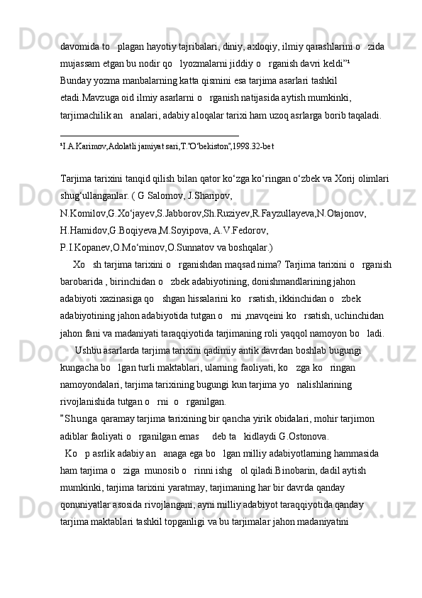 davomida to plagan hayotiy tajribalari, diniy, axloqiy, ilmiy qarashlarini o zida  
mujassam etgan bu nodir qo lyozmalarni jiddiy o rganish davri keldi”¹	
 
Bunday yozma manbalarning katta qismini esa tarjima asarlari tashkil 
etadi.Mavzuga oid ilmiy asarlarni o rganish natijasida aytish mumkinki, 	

tarjimachilik an analari, adabiy aloqalar tarixi ham uzoq asrlarga borib taqaladi. 	

__________________________________________
¹I.A.Karimov,Adolatli jamiyat sari,T. O‘bekiston ,1998.32-bet	
 
Tarjima   tarixini   tanqid   qilish   bilan   qator   ko ‘ zga   ko ‘ ringan   o ‘ zbek   va   Xorij   olimlari  
shug ‘ ullanganlar . (  G  	
 Salomov ,  J . Sharipov , 
N . Komilov , G .	
 Xo ‘ jayev , S . Jabborov , Sh . Ruziyev , R . Fayzullayeva , N . Otajonov ,
H . Hamidov , G . Boqiyeva , M . Soyipova ,  A . V . Fedorov , 
P . I . Kopanev , O . Mo ‘ minov , O . Sunnatov   va   boshqalar .)  
      Xo sh tarjima tarixini o rganishdan maqsad nima? Tarjima tarixini o rganish	
  
barobarida , birinchidan o zbek adabiyotining, donishmandlarining jahon 	

adabiyoti xazinasiga qo shgan hissalarini ko rsatish, ikkinchidan o zbek 	
  
adabiyotining jahon adabiyotida tutgan o rni ,mavqeini ko rsatish, uchinchidan 	
 
jahon fani va madaniyati taraqqiyotida tarjimaning roli yaqqol namoyon bo ladi. 	

      Ushbu asarlarda tarjima tarixini qadimiy antik davrdan boshlab bugungi 
kungacha bo lgan turli maktablari, ularning faoliyati, ko zga ko ringan 	
  
namoyondalari, tarjima tarixining bugungi kun tarjima yo nalishlarining 	

rivojlanishida tutgan o rni  o rganilgan.	
 
S h unga  qaramay tarjima tarixining bir qancha yirik obidalari, mohir tarjimon 	

adiblar faoliyati o rganilgan emas   deb ta kidlaydi G.Ostonova.	
  
  Ko p asrlik adabiy an anaga ega bo lgan milliy adabiyotlarning hammasida 	
  
ham tarjima o ziga  munosib o rinni ishg ol qiladi.Binobarin, dadil aytish 	
  
mumkinki, tarjima tarixini yaratmay, tarjimaning har bir davrda qanday 
qonuniyatlar asosida rivojlangani, ayni milliy adabiyot taraqqiyotida qanday 
tarjima maktablari tashkil topganligi va bu tarjimalar jahon madaniyatini  
