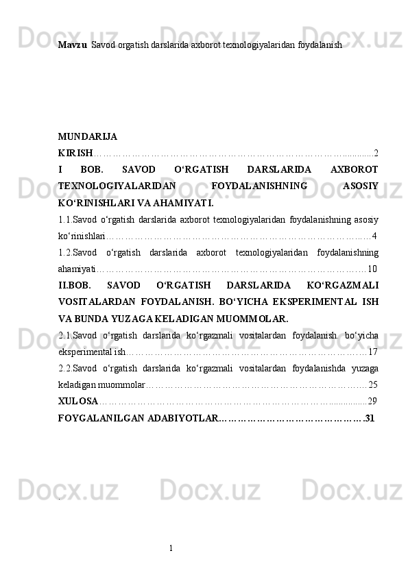 1Mavzu   Savod orgatish darslarida axborot texnologiyalaridan foydalanish
MUNDARIJA
KIRISH …………………………………………………………………….............2
I   BOB.   SAVOD   O‘RGATISH   DARSLARIDA   AXBOROT
TEXNOLOGIYALARIDAN   FOYDALANISHNING   ASOSIY
KO‘RINISHLARI VA AHAMIYATI.
1.1.Savod   o‘rgatish   darslarida   axborot   texnologiyalaridan   foydalanishning   asosiy
ko‘rinishlari……………………………………………………………………...…4
1.2.Savod   o‘rgatish   darslarida   axborot   texnologiyalaridan   foydalanishning
ahamiyati……………………………………………………………………….…10
II.BOB.   SAVOD   O‘RGATISH   DARSLARIDA   KO‘RGAZMALI
VOSITALARDAN   FOYDALANISH.   BO‘YICHA   EKSPERIMENTAL   ISH
VA BUNDA YUZAGA KELADIGAN MUOMMOLAR.
2.1.Savod   o‘rgatish   darslarida   ko‘rgazmali   vositalardan   foydalanish.   bo‘yicha
eksperimental ish……………………………………………………………….…17
2.2.Savod   o‘rgatish   darslarida   ko‘rgazmali   vositalardan   foydalanishda   yuzaga
keladigan muommolar………………………………………………………….…25
XULOSA ………………………………………………………………................29
FOYGALANILGAN ADABIYOTLAR……………………………………….31
. 