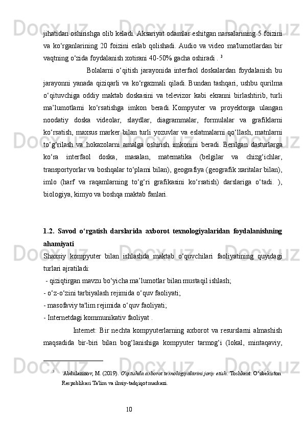 10jihatidan oshirishga olib keladi.   Aksariyat odamlar eshitgan narsalarining 5 foizini
va   ko‘rganlarining   20   foizini   eslab   qolishadi.   Audio   va   video   ma'lumotlardan   bir
vaqtning o‘zida foydalanish xotirani 40-50% gacha oshiradi .  3
                              Bolalarni   o‘qitish   jarayonida   interfaol   doskalardan   foydalanish   bu
jarayonni   yanada   qiziqarli   va   ko‘rgazmali   qiladi.   Bundan   tashqari,   ushbu   qurilma
o‘qituvchiga   oddiy   maktab   doskasini   va   televizor   kabi   ekranni   birlashtirib,   turli
ma’lumotlarni   ko‘rsatishga   imkon   beradi.   Kompyuter   va   proyektorga   ulangan
noodatiy   doska   videolar,   slaydlar,   diagrammalar,   formulalar   va   grafiklarni
ko‘rsatish, maxsus  marker  bilan turli yozuvlar va eslatmalarni  qo‘llash, matnlarni
to‘g‘rilash   va   hokazolarni   amalga   oshirish   imkonini   beradi.   Berilgan   dasturlarga
ko‘ra   interfaol   doska,   masalan,   matematika   (belgilar   va   chizg‘ichlar,
transportyorlar va boshqalar to‘plami bilan), geografiya (geografik xaritalar bilan),
imlo   (harf   va   raqamlarning   to‘g‘ri   grafikasini   ko‘rsatish)   darslariga   o‘tadi.   ),
biologiya, kimyo va boshqa maktab fanlari.
1.2.   Savod   o‘rgatish   darslarida   axborot   texnologiyalaridan   foydalanishning
ahamiyati  
Shaxsiy   kompyuter   bilan   ishlashda   maktab   o‘quvchilari   faoliyatining   quyidagi
turlari ajratiladi:
 - qiziqtirgan mavzu bo‘yicha ma’lumotlar bilan mustaqil ishlash; 
- o‘z-o‘zini tarbiyalash rejimida o‘quv faoliyati;
- masofaviy ta'lim rejimida o‘quv faoliyati; 
- Internetdagi kommunikativ faoliyat .
                      Internet:   Bir   nechta   kompyuterlarning   axborot   va   resurslarni   almashish
maqsadida   bir-biri   bilan   bog‘lanishiga   kompyuter   tarmog‘i   (lokal,   mintaqaviy,
3
 Abdulazizov, M. (2019).  O'qitishda axborot texnologiyalarini joriy etish . Toshkent: O‘zbekiston 
Respublikasi Ta'lim va ilmiy-tadqiqot markazi.
