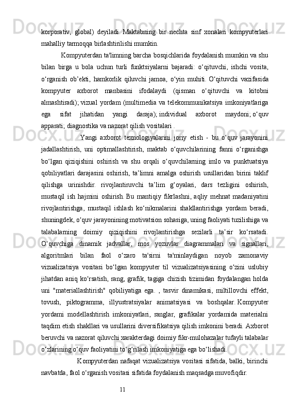 11korporativ,   global)   deyiladi.   Maktabning   bir   nechta   sinf   xonalari   kompyuterlari
mahalliy tarmoqqa birlashtirilishi mumkin.
           Kompyuterdan ta'limning barcha bosqichlarida foydalanish mumkin va shu
bilan   birga   u   bola   uchun   turli   funktsiyalarni   bajaradi:   o‘qituvchi,   ishchi   vosita,
o‘rganish   ob’ekti,   hamkorlik   qiluvchi   jamoa,   o‘yin   muhiti.   O‘qituvchi   vazifasida
kompyuter   axborot   manbasini   ifodalaydi   (qisman   o‘qituvchi   va   kitobni
almashtiradi);   vizual   yordam   (multimedia   va   telekommunikatsiya   imkoniyatlariga
ega   sifat   jihatidan   yangi   daraja);   individual   axborot   maydoni;   o‘quv
apparati;   diagnostika va nazorat qilish vositalari . 
                        Yangi   axborot   texnologiyalarini   joriy   etish   -   bu   o‘quv   jarayonini
jadallashtirish,   uni   optimallashtirish,   maktab   o‘quvchilarining   fanni   o‘rganishga
bo‘lgan   qiziqishini   oshirish   va   shu   orqali   o‘quvchilarning   imlo   va   punktuatsiya
qobiliyatlari   darajasini   oshirish,   ta’limni   amalga   oshirish   usullaridan   birini   taklif
qilishga   urinishdir.   rivojlantiruvchi   ta’lim   g‘oyalari,   dars   tezligini   oshirish,
mustaqil   ish   hajmini   oshirish.   Bu   mantiqiy   fikrlashni,   aqliy   mehnat   madaniyatini
rivojlantirishga,   mustaqil   ishlash   ko‘nikmalarini   shakllantirishga   yordam   beradi,
shuningdek, o‘quv jarayonining motivatsion sohasiga, uning faoliyati tuzilishiga va
talabalarning   doimiy   qiziqishini   rivojlantirishga   sezilarli   ta’sir   ko‘rsatadi.
O‘quvchiga   dinamik   jadvallar,   mos   yozuvlar   diagrammalari   va   signallari,
algoritmlari   bilan   faol   o‘zaro   ta'sirni   ta'minlaydigan   noyob   zamonaviy
vizualizatsiya   vositasi   bo‘lgan   kompyuter   til   vizualizatsiyasining   o‘zini   uslubiy
jihatdan   aniq   ko‘rsatish,   rang,   grafik,   tagiga   chizish   tizimidan   foydalangan   holda
uni   "materiallashtirish"   qobiliyatiga   ega.   ,   tasvir   dinamikasi,   miltillovchi   effekt,
tovush,   piktogramma,   illyustratsiyalar   animatsiyasi   va   boshqalar.   Kompyuter
yordami   modellashtirish   imkoniyatlari,   ranglar,   grafikalar   yordamida   materialni
taqdim etish shakllari va usullarini diversifikatsiya qilish imkonini beradi.   Axborot
beruvchi va nazorat qiluvchi xarakterdagi doimiy fikr-mulohazalar tufayli talabalar
o‘zlarining o‘quv faoliyatini to‘g‘rilash imkoniyatiga ega bo‘lishadi.
                               Kompyuterdan nafaqat vizualizatsiya vositasi sifatida, balki, birinchi
navbatda, faol o‘rganish vositasi sifatida foydalanish maqsadga muvofiqdir.