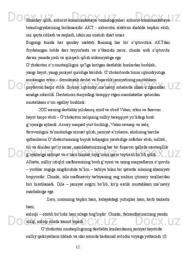 12Shunday   qilib,   axborot-kommunikatsiya   texnologiyalari   axborot-kommunikatsiya
texnologiyalarining   birikmasidir.   AKT   -   axborotni   elektron   shaklda   taqdim   etish,
uni qayta ishlash va saqlash, lekin uni uzatish shart emas. 
Bugungi   kunda   har   qanday   maktab   fanining   har   bir   o‘qituvchisi   AKTdan
foydalangan   holda   dars   tayyorlashi   va   o‘tkazishi   zarur,   chunki   endi   o‘qituvchi
darsni yanada jonli va qiziqarli qilish imkoniyatiga ega 
O‘zbekiston o‘z mustaqilligini qo‘lga kiritgan dastlabki kunlardan boshlab, 
yangi hayot, yangi jamiyat qurishga kirishdi. O‘zbekistonda bozor iqtisodiyotiga 
asoslangan erkin – demokratik davlat va fuqarolik jamiyatining mustahkam 
poydevori barpo etildi. Siyosiy, iqtisodiy, ma’naviy sohalarda ulkan o‘zgarishlar 
amalga oshirildi. Davlatimiz dunyodagi taraqqiy etgan mamlakatlar qatoridan 
mustahkam o‘rin egallay boshladi. 
            XXI asrning dastlabki yilidanoq ozod va obod Vatan, erkin va faravon 
hayot barpo etish – O‘zbekiston xalqining milliy taraqqiyot yo‘lidagi bosh 
g‘oyasiga aylandi. Asosiy maqsad yurt tinchligi, Vatan ravnaqi va xalq 
farovonligini ta’minlashga xizmat qilish, jamiyat a’zolarini, aholining barcha 
qatlamlarini O‘zbekistonnning buyuk kelajagini yaratishga safarbar etish, millati, 
tili va dinidan qat’iy nazar, mamlakatimizning har bir fuqarosi qalbida mustaqillik 
g‘oyalariga sadoqat va o‘zaro hurmat tuyg‘usini qaror toptirish bo‘lib qoldi. 
Albatta, milliy istiqlol mafkurasining bosh g‘oyasi va uning maqsadlarini o‘quvchi
– yoshlar ongiga singdirishda ta’lim – tarbiya bilan bir qatorda oilaning ahamiyati
beqiyosdir.   Chunki,   oila   mafkuraviy   tarbiyaning   eng   muhim   ijtimoiy   omillaridan
biri   hisoblanadi.   Oila   –   jamiyat   negizi   bo‘lib,   ko‘p   asrlik   mustahkam   ma’naviy
manbalarga ega.
                           Zero, insonning taqdiri ham, kelajakdagi  yutuqlari ham, kasb tanlashi
ham, 
axloqli – odobli bo‘lishi ham oilaga bog‘liqdir. Chunki, farzandlarimizning yaxshi 
xulqi, axloqi oilada kamol topadi.
              O‘zbekiston mustaqilligining dastlabki kunlaridanoq jamiyat hayotida 
milliy qadriyatlarni tiklash va ular asosida barkamol avlodni voyaga yetkazish 10