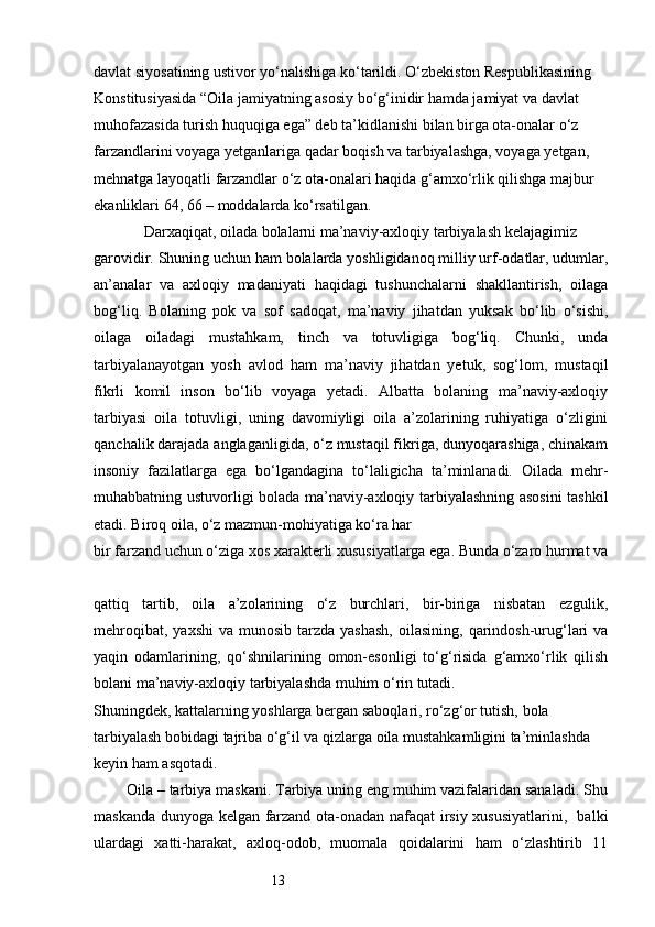13davlat siyosatining ustivor yo‘nalishiga ko‘tarildi. O‘zbekiston Respublikasining 
Konstitusiyasida “Oila jamiyatning asosiy bo‘g‘inidir hamda jamiyat va davlat 
muhofazasida turish huquqiga ega” deb ta’kidlanishi bilan birga ota-onalar o‘z 
farzandlarini voyaga yetganlariga qadar boqish va tarbiyalashga, voyaga yetgan, 
mehnatga layoqatli farzandlar o‘z ota-onalari haqida g‘amxo‘rlik qilishga majbur 
ekanliklari 64, 66 – moddalarda ko‘rsatilgan.
             Darxaqiqat, oilada bolalarni ma’naviy-axloqiy tarbiyalash kelajagimiz 
garovidir. Shuning uchun ham bolalarda yoshligidanoq milliy urf-odatlar, udumlar,
an’analar   va   axloqiy   madaniyati   haqidagi   tushunchalarni   shakllantirish,   oilaga
bog‘liq.   Bolaning   pok   va   sof   sadoqat,   ma’naviy   jihatdan   yuksak   bo‘lib   o‘sishi,
oilaga   oiladagi   mustahkam,   tinch   va   totuvligiga   bog‘liq.   Chunki,   unda
tarbiyalanayotgan   yosh   avlod   ham   ma’naviy   jihatdan   yetuk,   sog‘lom,   mustaqil
fikrli   komil   inson   bo‘lib   voyaga   yetadi.   Albatta   bolaning   ma’naviy-axloqiy
tarbiyasi   oila   totuvligi,   uning   davomiyligi   oila   a’zolarining   ruhiyatiga   o‘zligini
qanchalik darajada anglaganligida, o‘z mustaqil fikriga, dunyoqarashiga, chinakam
insoniy   fazilatlarga   ega   bo‘lgandagina   to‘laligicha   ta’minlanadi.   Oilada   mehr-
muhabbatning ustuvorligi bolada ma’naviy-axloqiy tarbiyalashning asosini  tashkil
etadi. Biroq oila, o‘z mazmun-mohiyatiga ko‘ra har 
bir farzand uchun o‘ziga xos xarakterli xususiyatlarga ega. Bunda o‘zaro hurmat va
qattiq   tartib,   oila   a’zolarining   o‘z   burchlari,   bir-biriga   nisbatan   ezgulik,
mehroqibat,  yaxshi  va  munosib  tarzda  yashash,   oilasining,  qarindosh-urug‘lari   va
yaqin   odamlarining,   qo‘shnilarining   omon-esonligi   to‘g‘risida   g‘amxo‘rlik   qilish
bolani ma’naviy-axloqiy tarbiyalashda muhim o‘rin tutadi. 
Shuningdek, kattalarning yoshlarga bergan saboqlari, ro‘zg‘or tutish, bola 
tarbiyalash bobidagi tajriba o‘g‘il va qizlarga oila mustahkamligini ta’minlashda 
keyin ham asqotadi.
        Oila – tarbiya maskani. Tarbiya uning eng muhim vazifalaridan sanaladi. Shu
maskanda dunyoga kelgan farzand ota-onadan nafaqat irsiy xususiyatlarini,   balki
ulardagi   xatti-harakat,   axloq-odob,   muomala   qoidalarini   ham   o‘zlashtirib   11 