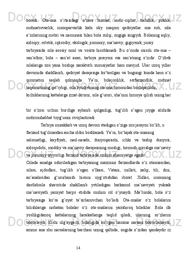14boradi.   Ota-ona   o‘rtasidagi   o‘zaro   hurmat,   mehr-oqibat,   halollik,   poklik,
mehnatsevarlik,   insonparvarlik   kabi   oliy   maqom   qadriyatlar   ona   suti,   oila
a’zolarining mehri va namunasi  bilan bola xulqi, ongiga singiydi. Bolaning aqliy,
axloqiy, estetik, iqtisodiy, ekologik, jismoniy, ma’naviy, gigiyenik, jinsiy 
tarbiyasida   oila   asosiy   omil   va   vosita   hisoblanadi.   Bu   o‘rinda   misoli   ota-ona   –
san’atkor,   bola   –   san’at   asari,   tarbiya   jarayoni   esa   san’atning   o‘zidir.   O‘zbek
oilalariga   xos   yana   boshqa   xarakterli   xususiyatlar   ham   mavjud.   Ular   uzoq   yillar
davomida   shakllanib,   qadriyat   darajasiga   ko‘tarilgan   va   bugungi   kunda   ham   o‘z
qimmatini   saqlab   qolmoqda.   Ya’ni,   bolajonlilik,   serfarzandlik,   mehnat
taqsimotining qat’iyligi, oila byudjetining ota-ona tomonidan boshqarilishi, 
kichiklarning kattalarga izzat-ikromi, oila g‘ururi, sha’nini himoya qilish uning har
bir   a’zosi   uchun   burchga   aylanib   qolganligi,   tug‘ilib   o‘sgan   joyga   alohida
mehrmuhabbat tuyg‘usini rivojlantiradi.
             Tarbiya murakkab va uzoq davom etadigan o‘ziga xos jarayon bo‘lib, u 
farzand tug‘ilmasdan ancha oldin boshlanadi. Ya’ni, bo‘lajak ota-onaning 
salomatligi,   kayfiyati,   nasl-nasabi,   dunyoqarashi,   ichki   va   tashqi   dunyosi,
axloqodobi, moddiy va ma’naviy darajasining mosligi, turmush qurishga ma’naviy
va jismoniy tayyorligi farzand tarbiyasida muhim ahamiyatga egadir. 
Oilada   amalga   oshiriladigan   tarbiyaning   mazmuni   farzandlarda   o‘z   otaonasidan,
oilasi,   ajdodlari,   tug‘ilib   o‘sgan   o‘lkasi,   Vatani,   millati,   xalqi,   tili,   dini,
an’analaridan   g‘ururlanish   hissini   uyg‘otishdan   iborat.   Xullas,   insonning
dastlaboila   sharoitida   shakllanib   yetiladigan   barkamol   ma’naviyati   yuksak
ma’naviyatli   jamiyat   barpo   etishda   muhim   rol   o‘ynaydi.   Ma’lumki,   bola   o‘z
tarbiyasiga   ko‘ra   g‘oyat   ta’sirlanuvchan   bo‘ladi.   Ota-onalar   o‘z   bolalarini
bilishlariga   nisbatan   bolalar   o‘z   ota-onalarini   yaxshiroq   biladilar.   Bola   ilk
yoshligidanoq   kattalarning   harakatlariga   taqlid   qiladi,   ularning   so‘zlarini
takrorlaydi.   Kishi   ulg‘aygach,   bolaligida   ko‘rgan   hamma   narsani   takrorlamaydi,
ammo   ana   shu   narsalarning   barchasi   uning   qalbida,   ongida   o‘zidan   qandaydir   iz