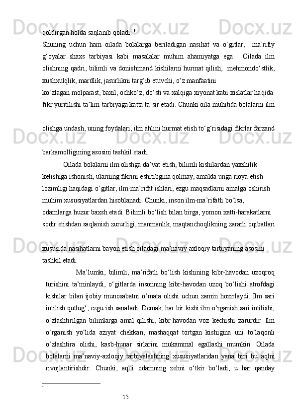 15qoldirgan holda saqlanib qoladi.  4
Shuning   uchun   ham   oilada   bolalarga   beriladigan   nasihat   va   o‘gitlar,     ma’rifiy
g‘oyalar   shaxs   tarbiyasi   kabi   masalalar   muhim   ahamiyatga   ega.     Oilada   ilm
olishning qadri, bilimli va donishmand kishilarni hurmat qilish,   mehmondo‘stlik,
xushxulqlik, mardlik, jasurlikni targ‘ib etuvchi, o‘z manfaatini 
ko‘zlagan molparast, baxil, ochko‘z, do‘sti va xalqiga xiyonat kabi xislatlar haqida 
fikr yuritilishi ta’lim-tarbiyaga katta ta’sir etadi. Chunki oila muhitida bolalarni ilm
olishga undash, uning foydalari, ilm ahlini hurmat etish to‘g‘risidagi fikrlar farzand
barkamolligining asosini tashkil etadi. 
            Oilada bolalarni ilm olishga da’vat etish, bilimli kishilardan yaxshilik 
kelishiga ishonish, ularning fikrini eshitibgina qolmay, amalda unga rioya etish 
lozimligi haqidagi o‘gitlar, ilm-ma’rifat ishlari, ezgu maqsadlarni amalga oshirish 
muhim xususiyatlardan hisoblanadi. Chunki, inson ilm-ma’rifatli bo‘lsa, 
odamlarga huzur baxsh etadi. Bilimli bo‘lish bilan birga, yomon xatti-harakatlarni 
sodir etishdan saqlanish zururligi, manmanlik, maqtanchoqlikning zararli oqibatlari
xususida nasihatlarni bayon etish oiladagi ma’naviy-axloqiy tarbiyaning asosini 
tashkil etadi.
                        Ma’lumki,   bilimli,   ma’rifatli   bo‘lish   kishining   kibr-havodan   uzoqroq
turishini   ta’minlaydi,   o‘gitlarda   insonning   kibr-havodan   uzoq   bo‘lishi   atrofdagi
kishilar bilan ijobiy munosabatni  o‘rnata olishi  uchun zamin hozirlaydi. Ilm sari
intilish qutlug‘, ezgu ish sanaladi. Demak, har bir kishi ilm o‘rganish sari intilishi,
o‘zlashtirilgan   bilimlarga   amal   qilishi,   kibr-havodan   voz   kechishi   zarurdir.   Ilm
o‘rganish   yo‘lida   aziyat   chekkan,   mashaqqat   tortgan   kishigina   uni   to‘laqonli
o‘zlashtira   olishi,   kasb-hunar   sirlarini   mukammal   egallashi   mumkin.   Oilada
bolalarni   ma’naviy-axloqiy   tarbiyalashning   xususiyatlaridan   yana   biri   bu   aqlni
rivojlantirishdir.   Chunki,   aqlli   odamning   zehni   o‘tkir   bo‘ladi,   u   har   qanday
4
