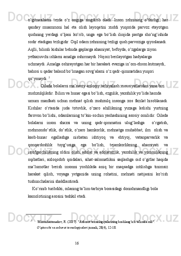 16o‘gitnasihatni   tezda   o‘z   ongiga   singdirib   oladi.   Inson   zehnining   o‘tkirligi,   har
qanday   muammoni   hal   eta   olish   layoqatini   xuddi   yuqorida   parvoz   etayotgan
qushning   yerdagi   o‘ljani   ko‘rib,   unga   ega   bo‘lish   ilinjida   pastga   sho‘ng‘ishida
sodir etadigan tezligidir. Oqil odam zehnining tezligi qush parvoziga qiyoslanadi. 
Aqlli, bilimli kishilar behuda gaplarga ahamiyat, befoyda, o‘zgalarga ziyon 
yetkazuvchi ishlarni amalga oshirmaydi. Nojoiz berilayotgan hadyalarga 
uchmaydi. Amalga oshirayotgan har bir harakati evaziga in’om-ehson kutmaydi, 
bahosi u qadar baland bo‘lmagan sovg‘alarni o‘z qadr-qimmatidan yuqori 
qo‘ymaydi.  5
            Oilada bolalarni ma’naviy-axloqiy tarbiyalash xususiyatlaridan yana biri 
xushxulqlikdir. Bilim va hunar egasi bo‘lish, ezgulik, yaxshilik yo‘lida hamda 
umum   manfaati   uchun   mehnat   qilish   xushxulq   insonga   xos   fazilat   hisoblanadi.
Kishilar   o‘rtasida   juda   totuvlik,   o‘zaro   ahillikning   yuzaga   kelishi   yurtning
farovon bo‘lishi, odamlarning to‘kin-sochin yashashining asosiy omilidir. Oilada
bolalarni   inson   shaxsi   va   uning   qadr-qimmatini   ulug‘lashga     o‘rgatish,
mehmondo‘stlik,   do‘stlik,   o‘zaro   hamkorlik,   mehnatga   muhabbat,   ilm     olish   va
kasb-hunar   egallashga   nisbatan   ishtiyoq   va   ehtiyoj,   vatanparvarlik   va
qonqardoshlik   tuyg‘usiga   ega   bo‘lish,   tejamkorlikning   ahamiyati   va
isrofgarchilikning oldini olish, adolat  va adolatsizlik, yaxshilik va yomonlikning
oqibatlari,   axloqodob   qoidalari,   sihat-salomatlikni   saqlashga   oid   o‘gitlar   haqida
ma’lumotlar   berish   insonni   yoshlikda   aniq   bir   maqsadga   intilishga   tinimsiz
harakat   qilish,   voyaga   yetganida   uning   rohatini,   mehnati   natijasini   ko‘rish
tushunchalarini shakllantiradi. 
    Ko‘rinib turibdiki, oilaning ta’lim-tarbiya borasidagi donishmandligi bola 
kamolotining asosini tashkil etadi.
 
5
 Mirmuhammadov, R. (2017). "Axborot texnologiyalarining boshlang‘ich ta'limda roli". 
O‘qituvchi va axborot texnologiyalari  jurnali, 28(4), 12-18. 