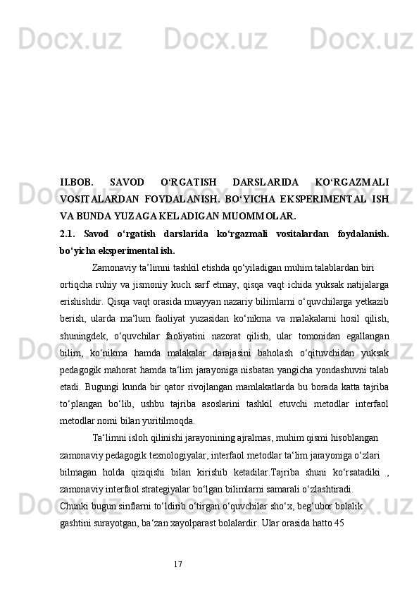 17II.BOB.   SAVOD   O‘RGATISH   DARSLARIDA   KO‘RGAZMALI
VOSITALARDAN   FOYDALANISH.   BO‘YICHA   EKSPERIMENTAL   ISH
VA BUNDA YUZAGA KELADIGAN MUOMMOLAR.  
2.1.   Savod   o‘rgatish   darslarida   ko‘rgazmali   vositalardan   foydalanish.
bo‘yicha eksperimental ish.  
             Zamonaviy ta’limni tashkil etishda qo‘yiladigan muhim talablardan biri 
ortiqcha   ruhiy   va   jismoniy   kuch   sarf   etmay,   qisqa   vaqt   ichida   yuksak   natijalarga
erishishdir. Qisqa vaqt orasida muayyan nazariy bilimlarni o‘quvchilarga yetkazib
berish,   ularda   ma‘lum   faoliyat   yuzasidan   ko‘nikma   va   malakalarni   hosil   qilish,
shuningdek,   o‘quvchilar   faoliyatini   nazorat   qilish,   ular   tomonidan   egallangan
bilim,   ko‘nikma   hamda   malakalar   darajasini   baholash   o‘qituvchidan   yuksak
pedagogik mahorat hamda ta‘lim jarayoniga nisbatan yangicha yondashuvni  talab
etadi. Bugungi  kunda bir qator rivojlangan mamlakatlarda bu borada katta tajriba
to‘plangan   bo‘lib,   ushbu   tajriba   asoslarini   tashkil   etuvchi   metodlar   interfaol
metodlar nomi bilan yuritilmoqda.
             Ta‘limni isloh qilinishi jarayonining ajralmas, muhim qismi hisoblangan 
zamonaviy pedagogik texnologiyalar, interfaol metodlar ta‘lim jarayoniga o‘zlari 
bilmagan   holda   qiziqishi   bilan   kirishib   ketadilar.Tajriba   shuni   ko‘rsatadiki   ,
zamonaviy interfaol strategiyalar bo‘lgan bilimlarni samarali o‘zlashtiradi. 
Chunki bugun sinflarni to‘ldirib o‘tirgan o‘quvchilar sho‘x, beg‘ubor bolalik 
gashtini surayotgan, ba‘zan xayolparast bolalardir. Ular orasida hatto 45  