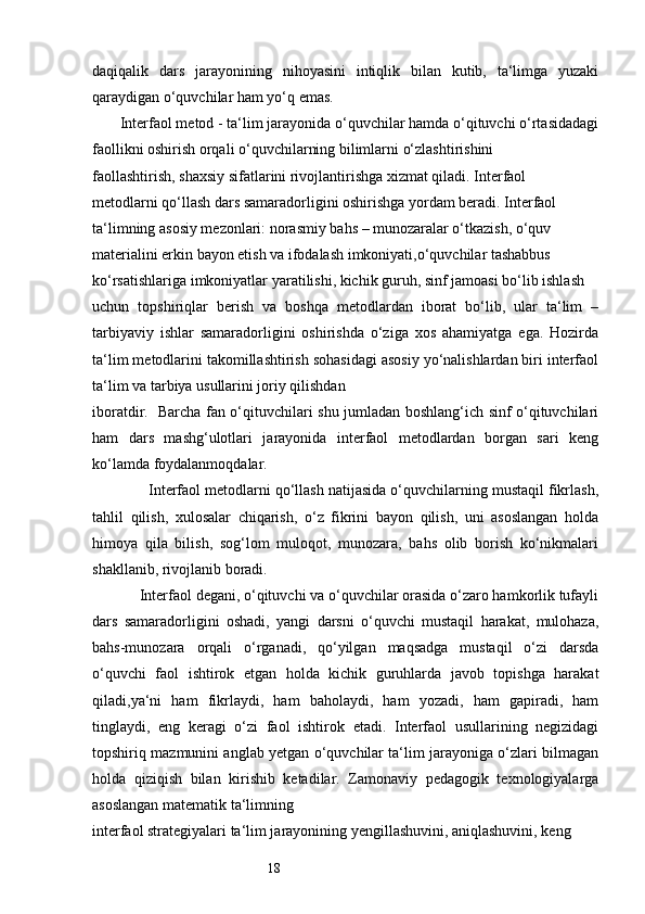 18daqiqalik   dars   jarayonining   nihoyasini   intiqlik   bilan   kutib,   ta‘limga   yuzaki
qaraydigan o‘quvchilar ham yo‘q emas.
       Interfaol metod - ta‘lim jarayonida o‘quvchilar hamda o‘qituvchi o‘rtasidadagi
faollikni oshirish orqali o‘quvchilarning bilimlarni o‘zlashtirishini 
faollashtirish, shaxsiy sifatlarini rivojlantirishga xizmat qiladi. Interfaol 
metodlarni qo‘llash dars samaradorligini oshirishga yordam beradi. Interfaol 
ta‘limning asosiy mezonlari: norasmiy bahs – munozaralar o‘tkazish, o‘quv 
materialini erkin bayon etish va ifodalash imkoniyati,o‘quvchilar tashabbus 
ko‘rsatishlariga imkoniyatlar yaratilishi, kichik guruh, sinf jamoasi bo‘lib ishlash 
uchun   topshiriqlar   berish   va   boshqa   metodlardan   iborat   bo‘lib,   ular   ta‘lim   –
tarbiyaviy   ishlar   samaradorligini   oshirishda   o‘ziga   xos   ahamiyatga   ega.   Hozirda
ta‘lim metodlarini takomillashtirish sohasidagi asosiy yo‘nalishlardan biri interfaol
ta‘lim va tarbiya usullarini joriy qilishdan 
iboratdir.   Barcha fan o‘qituvchilari shu jumladan boshlang‘ich sinf o‘qituvchilari
ham   dars   mashg‘ulotlari   jarayonida   interfaol   metodlardan   borgan   sari   keng
ko‘lamda foydalanmoqdalar. 
             Interfaol metodlarni qo‘llash natijasida o‘quvchilarning mustaqil fikrlash,
tahlil   qilish,   xulosalar   chiqarish,   o‘z   fikrini   bayon   qilish,   uni   asoslangan   holda
himoya   qila   bilish,   sog‘lom   muloqot,   munozara,   bahs   olib   borish   ko‘nikmalari
shakllanib, rivojlanib boradi. 
            Interfaol degani, o‘qituvchi va o‘quvchilar orasida o‘zaro hamkorlik tufayli
dars   samaradorligini   oshadi,   yangi   darsni   o‘quvchi   mustaqil   harakat,   mulohaza,
bahs-munozara   orqali   o‘rganadi,   qo‘yilgan   maqsadga   mustaqil   o‘zi   darsda
o‘quvchi   faol   ishtirok   etgan   holda   kichik   guruhlarda   javob   topishga   harakat
qiladi,ya‘ni   ham   fikrlaydi,   ham   baholaydi,   ham   yozadi,   ham   gapiradi,   ham
tinglaydi,   eng   keragi   o‘zi   faol   ishtirok   etadi.   Interfaol   usullarining   negizidagi
topshiriq mazmunini anglab yetgan o‘quvchilar ta‘lim jarayoniga o‘zlari bilmagan
holda   qiziqish   bilan   kirishib   ketadilar.   Zamonaviy   pedagogik   texnologiyalarga
asoslangan matematik ta‘limning 
interfaol strategiyalari ta‘lim jarayonining yengillashuvini, aniqlashuvini, keng