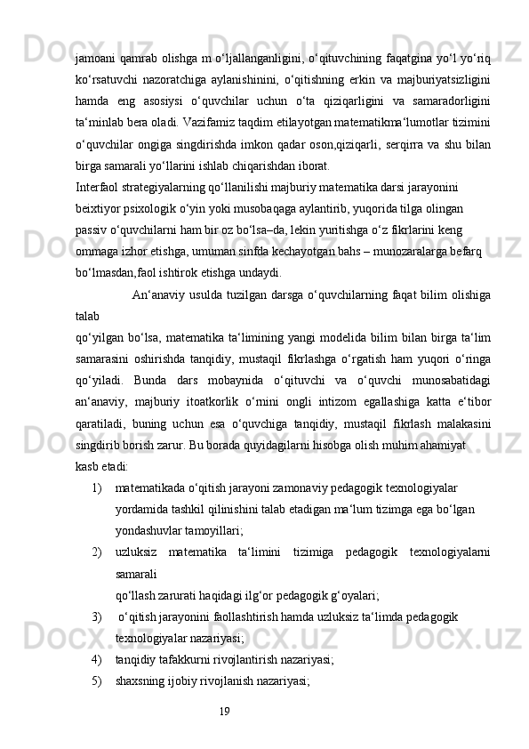 19jamoani qamrab olishga m o‘ljallanganligini, o‘qituvchining faqatgina yo‘l yo‘riq
ko‘rsatuvchi   nazoratchiga   aylanishinini,   o‘qitishning   erkin   va   majburiyatsizligini
hamda   eng   asosiysi   o‘quvchilar   uchun   o‘ta   qiziqarligini   va   samaradorligini
ta‘minlab bera oladi. Vazifamiz taqdim etilayotgan matematikma‘lumotlar tizimini
o‘quvchilar   ongiga   singdirishda   imkon   qadar   oson,qiziqarli,   serqirra   va   shu   bilan
birga samarali yo‘llarini ishlab chiqarishdan iborat. 
Interfaol strategiyalarning qo‘llanilishi majburiy matematika darsi jarayonini 
beixtiyor psixologik o‘yin yoki musobaqaga aylantirib, yuqorida tilga olingan 
passiv o‘quvchilarni ham bir oz bo‘lsa–da, lekin yuritishga o‘z fikrlarini keng 
ommaga izhor etishga, umuman sinfda kechayotgan bahs – munozaralarga befarq 
bo‘lmasdan,faol ishtirok etishga undaydi. 
                         An‘anaviy  usulda  tuzilgan darsga  o‘quvchilarning faqat  bilim   olishiga
talab 
qo‘yilgan   bo‘lsa,   matematika   ta‘limining   yangi   modelida   bilim   bilan   birga   ta‘lim
samarasini   oshirishda   tanqidiy,   mustaqil   fikrlashga   o‘rgatish   ham   yuqori   o‘ringa
qo‘yiladi.   Bunda   dars   mobaynida   o‘qituvchi   va   o‘quvchi   munosabatidagi
an‘anaviy,   majburiy   itoatkorlik   o‘rnini   ongli   intizom   egallashiga   katta   e‘tibor
qaratiladi,   buning   uchun   esa   o‘quvchiga   tanqidiy,   mustaqil   fikrlash   malakasini
singdirib borish zarur. Bu borada quyidagilarni hisobga olish muhim ahamiyat 
kasb etadi: 
1) matematikada o‘qitish jarayoni zamonaviy pedagogik texnologiyalar 
yordamida tashkil qilinishini talab etadigan ma‘lum tizimga ega bo‘lgan 
yondashuvlar tamoyillari; 
2) uzluksiz   matematika   ta‘limini   tizimiga   pedagogik   texnologiyalarni
samarali 
qo‘llash zarurati haqidagi ilg‘or pedagogik g‘oyalari; 
3)  o‘qitish jarayonini faollashtirish hamda uzluksiz ta‘limda pedagogik 
texnologiyalar nazariyasi;
4) tanqidiy tafakkurni rivojlantirish nazariyasi;
5) shaxsning ijobiy rivojlanish nazariyasi; 