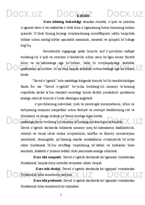 2           KIRISH  
                                Kurs   ishining   dolzarbligi   shundan   iboratki,   o‘qish   va   yozishni
o‘rganish davri o‘rta maktabda o‘zbek tilini o‘rganishning butun tizimining muhim
qismidir.   O‘zbek   tilining   keyingi   rivojlanishining   muvaffaqiyati   ushbu   bosqichda
bolalar  uchun  mashg‘ulotlar   qanchalik  mazmunli, samarali  va  qiziqarli   bo‘lishiga
bog‘liq. 
                          Savodxonlik   tugagunga   qadar   birinchi   sinf   o‘quvchilari   nafaqat
boshlang‘ich   o‘qish   va   yozishni   o‘zlashtirish   uchun   zarur   bo‘lgan   asosiy   fonetik
bilim   va   ko‘nikmalarga   ega   bo‘lishlari,   balki   til   rivojlanishidagi   dastlabki
qadamlarni qo‘yishlari, til va nutq haqida dastlabki tushunchalarga ega bo‘lishlari
kerak. 
             “Savod o‘rgatish” bola maktabga kelganda birinchi bo‘lib tanishtiriladigan
fandir.   Bu   esa   “Savod   o‘rgatish”   bo‘yicha   boshlang‘ich   umumiy   ta’limning
respublika   davlat   ta’lim   standarti   asosidagi   tizimli-faollik   yondashuvi   qoidalarini
amalga oshirish birinchi o‘rinda ekanligini anglatadi:
                         o‘quvchilarning individual, yosh va psixologik xususiyatlarini, ta'lim va
tarbiyaning   muayyan   maqsadlari   uchun   faoliyat   va   muloqot   shakllarining   roli   va
bilimlarini va ularga erishish yo‘llarini hisobga olgan holda; 
maktabgacha va boshlang‘ich umumiy ta’limning uzluksizligini ta'minlash. 
Savod   o‘rgatish   darslarida   bolalarda   umumiy   nutq   ko‘nikmalarini   shakllantirish,
eshitish   va   vizual   idrok   etishni   rivojlantirish,   talaffuz   va   fazoviy   orientatsiyani
yaxshilash,   shuningdek,   qo‘llarning   mayda   mushaklarini   rivojlantirish   bo‘yicha
ishlar   boshlanadi.   Ta’lim   atrofdagi   voqelikning   ob’ektlari   va   hodisalari   bilan
tanishish, didaktik o‘yinlarni tashkil etish jarayonida amalga oshiriladi. 
                       Kurs ishi maqsadi:   Savod o‘rgatish darslarida ko‘rgazmali vositalardan
foydalanish. haqida ilmiy-metodik tavsiyalar ishlab chiqish.
                        Kurs   ishi   obekti:   Savod   o‘rgatish   darslarida   ko‘rgazmali   vositalardan
foydalanish bilan tanishtirish jarayoni 
                Kurs ishi predmeti:  Savod o‘rgatish darslarida ko‘rgazmali vositalardan
foydalanish bilan tanishtirish ko‘nikmalari  
