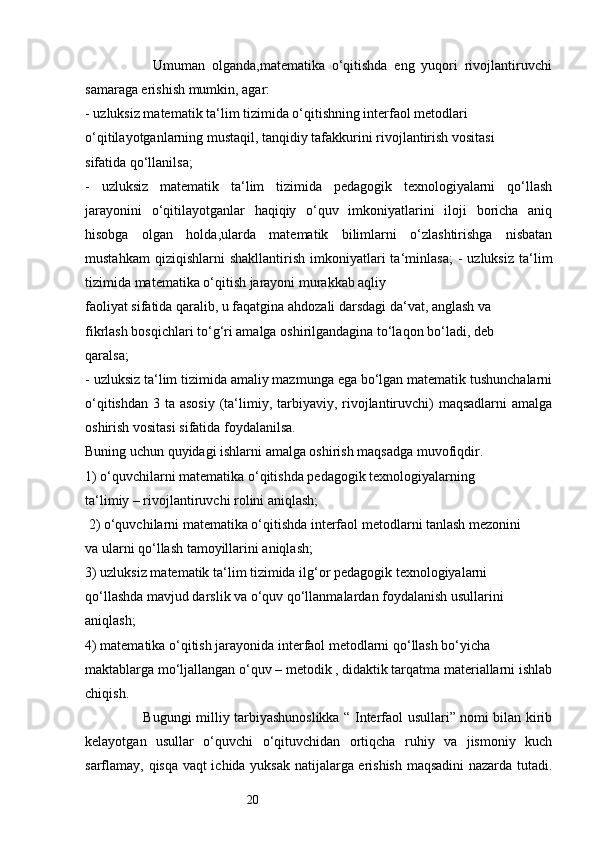20                    Umuman   olganda,matematika   o‘qitishda   eng   yuqori   rivojlantiruvchi
samaraga erishish mumkin, agar: 
- uzluksiz matematik ta‘lim tizimida o‘qitishning interfaol metodlari 
o‘qitilayotganlarning mustaqil, tanqidiy tafakkurini rivojlantirish vositasi 
sifatida qo‘llanilsa;
-   uzluksiz   matematik   ta‘lim   tizimida   pedagogik   texnologiyalarni   qo‘llash
jarayonini   o‘qitilayotganlar   haqiqiy   o‘quv   imkoniyatlarini   iloji   boricha   aniq
hisobga   olgan   holda,ularda   matematik   bilimlarni   o‘zlashtirishga   nisbatan
mustahkam   qiziqishlarni   shakllantirish   imkoniyatlari   ta‘minlasa;   -   uzluksiz   ta‘lim
tizimida matematika o‘qitish jarayoni murakkab aqliy 
faoliyat sifatida qaralib, u faqatgina ahdozali darsdagi da‘vat, anglash va 
fikrlash bosqichlari to‘g‘ri amalga oshirilgandagina to‘laqon bo‘ladi, deb 
qaralsa; 
- uzluksiz ta‘lim tizimida amaliy mazmunga ega bo‘lgan matematik tushunchalarni
o‘qitishdan  3 ta asosiy  (ta‘limiy, tarbiyaviy,  rivojlantiruvchi)  maqsadlarni  amalga
oshirish vositasi sifatida foydalanilsa. 
Buning uchun quyidagi ishlarni amalga oshirish maqsadga muvofiqdir. 
1) o‘quvchilarni matematika o‘qitishda pedagogik texnologiyalarning 
ta‘limiy – rivojlantiruvchi rolini aniqlash;
 2) o‘quvchilarni matematika o‘qitishda interfaol metodlarni tanlash mezonini 
va ularni qo‘llash tamoyillarini aniqlash; 
3) uzluksiz matematik ta‘lim tizimida ilg‘or pedagogik texnologiyalarni 
qo‘llashda mavjud darslik va o‘quv qo‘llanmalardan foydalanish usullarini 
aniqlash; 
4) matematika o‘qitish jarayonida interfaol metodlarni qo‘llash bo‘yicha 
maktablarga mo‘ljallangan o‘quv – metodik , didaktik tarqatma materiallarni ishlab
chiqish. 
                         Bugungi milliy tarbiyashunoslikka “ Interfaol usullari” nomi bilan kirib
kelayotgan   usullar   o‘quvchi   o‘qituvchidan   ortiqcha   ruhiy   va   jismoniy   kuch
sarflamay, qisqa vaqt ichida yuksak natijalarga erishish maqsadini nazarda tutadi.