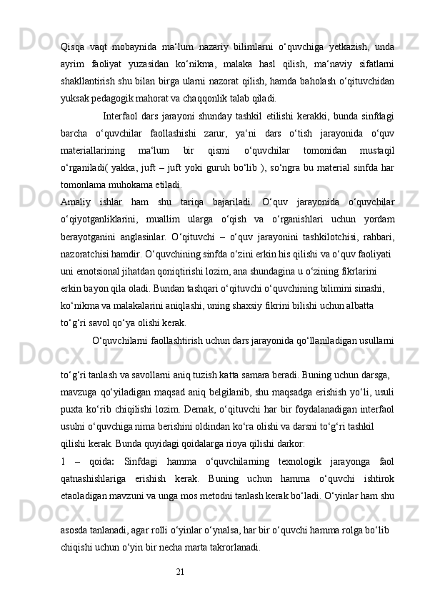 21Qisqa   vaqt   mobaynida   ma‘lum   nazariy   bilimlarni   o‘quvchiga   yetkazish,   unda
ayrim   faoliyat   yuzasidan   ko‘nikma,   malaka   hasl   qilish,   ma‘naviy   sifatlarni
shakllantirish shu bilan birga ularni nazorat  qilish, hamda baholash o‘qituvchidan
yuksak pedagogik mahorat va chaqqonlik talab qiladi. 
                      Interfaol   dars   jarayoni   shunday   tashkil   etilishi   kerakki,   bunda   sinfdagi
barcha   o‘quvchilar   faollashishi   zarur,   ya‘ni   dars   o‘tish   jarayonida   o‘quv
materiallarining   ma‘lum   bir   qismi   o‘quvchilar   tomonidan   mustaqil
o‘rganiladi(   yakka,   juft   –  juft   yoki   guruh   bo‘lib   ),   so‘ngra   bu   material   sinfda   har
tomonlama muhokama etiladi. 
Amaliy   ishlar   ham   shu   tariqa   bajariladi.   O‘quv   jarayonida   o‘quvchilar
o‘qiyotganliklarini,   muallim   ularga   o‘qish   va   o‘rganishlari   uchun   yordam
berayotganini   anglasinlar.   O‘qituvchi   –   o‘quv   jarayonini   tashkilotchisi,   rahbari,
nazoratchisi hamdir. O‘quvchining sinfda o‘zini erkin his qilishi va o‘quv faoliyati 
uni emotsional jihatdan qoniqtirishi lozim, ana shundagina u o‘zining fikrlarini 
erkin bayon qila oladi. Bundan tashqari o‘qituvchi o‘quvchining bilimini sinashi, 
ko‘nikma va malakalarini aniqlashi, uning shaxsiy fikrini bilishi uchun albatta 
to‘g‘ri savol qo‘ya olishi kerak.
            O‘quvchilarni faollashtirish uchun dars jarayonida qo‘llaniladigan usullarni
to‘g‘ri tanlash va savollarni aniq tuzish katta samara beradi. Buning uchun darsga, 
mavzuga qo‘yiladigan maqsad aniq belgilanib, shu maqsadga  erishish  yo‘li, usuli
puxta   ko‘rib   chiqilishi   lozim.   Demak,   o‘qituvchi   har   bir   foydalanadigan   interfaol
usulni o‘quvchiga nima berishini oldindan ko‘ra olishi va darsni to‘g‘ri tashkil 
qilishi kerak. Bunda quyidagi qoidalarga rioya qilishi darkor: 
1   –   qoida :   Sinfdagi   hamma   o‘quvchilarning   texnologik   jarayonga   faol
qatnashishlariga   erishish   kerak.   Buning   uchun   hamma   o‘quvchi   ishtirok
etaoladigan mavzuni va unga mos metodni tanlash kerak bo‘ladi. O‘yinlar ham shu
asosda tanlanadi, agar rolli o‘yinlar o‘ynalsa, har bir o‘quvchi hamma rolga bo‘lib 
chiqishi uchun o‘yin bir necha marta takrorlanadi.