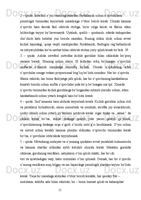 222 – qoida: Interfaol o‘yin texnologiyalardan foydalanish uchun o‘quvchilarni 
psixologik   tomondan   tayyorlash   masalasiga   e‘tibor   berish   kerak.   Chunki   hamma
o‘quvchi   ham   darsda   faol   ishtirok   etishga,   biror   rolga   kirish   va   fikrini   erkin
bildirishga tayyor bo‘lavermaydi. Uyalash, qisilib – qimtinish, odatda tashqaridan
cho‘chish   kabi   holatlar   yuz   berishi   mumkin.   Buning   oldini   olish   uchun   avval
kichik   hajmdagi,   qisqa   vaqtli   mashqlardan   foydalanish,   faolligini   rag‘batlantirish
va ixtiyoriylikdan ko‘ra navbat bilan ishtirok etishni joriy qilish kerak bo‘ladi. 39 
3   –   qoida:   Aslida   interfaol   metodlar   kichik   guruhlar   bilan   ishlashda   ko‘proq
samara   beradi.   Shuning   uchun   ularni   30   kishidan   ortiq   bo‘lmagan   o‘quvchili
sinflarda   o‘tkazish   maqsadga   muvofiq   bo‘ladi.   Chunki   o‘qitishning   sifati
o‘quvchilar soniga teskari proporsional bog‘liq bo‘lishi mumkin. Har bir o‘quvchi 
fikrini eshitish, har birini faoliyatga jalb qilish, har bir o‘quvchining harakatlarini 
kuzatib borishi uchun sinfda o‘quvchilar juda ko‘p bo‘lmagan ma‘qul. Xonada 
o‘quvchi tomonidan kichik guruhlarga bo‘lingandan aylanib yurushi uchun, erkin 
harakatlanish uchun yetarli kenglik ham bo‘lishi kerak. 
4 – qoida: Sinf xonasini ham alohida tayyorlash kerak. Kichik guruhlar uchun stol
va   partalarni   birlashtirish,   ularni   nomerlash   va   nomlash,   atrofda   joy   almashtirish,
ijodiy ishlash uchun yetarli yo‘lkalarni qoldirish kerak. Agar doska va ,,sahna’‘ da
ishlash   kerak   bo‘lsa,   stullar   doskaga   qaratib   yoki   yarim   qaratib   qo‘yiladi,
o‘quvchilarning   doskaga   orqa   o‘girib   o‘tirishi   noto‘g‘ri   hisoblanadi.   O‘yin   uchun
va   metod   uchun   kerakli   hamma   jihozlar   oldindan   o‘qituvchi   tomonidan   kerak
bo‘lsa, o‘quvchilar ishtirokida tayyorlanadi. 
5 – qoida: Metodning mohiyati va o‘yinning qoidalari avval yaxshilab tushuntirishi
va   hamma   shartlar   oldindan   aytib   kelishib   olinishi   kerak.   Masalan   guruhda
ishlansa, guruhning vazifalari, natijalarni e‘lon qilish shakli, har bir ish 
turi va ajratiladigan vaqt, baho mezonlari e‘lon qilinadi. Demak, har bir o‘quvchi
o‘zining vazifasini aniq bilgan va uni bajarishga psixologik jihatdan tayyor bo‘lishi
kerak. Yana bir masalaga alohidan e‘tibor berish kerakki, har qanday fikr – 
mulohaza, taklifni sabr bilan eshitishi, bir – birini hurmat qilish va bahamjihat  
