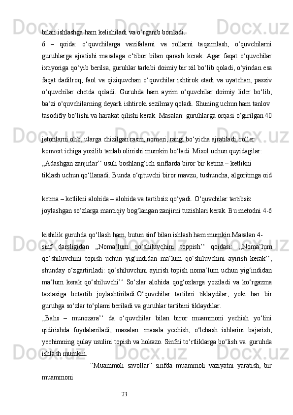 23bilan ishlashga ham kelishiladi va o‘rganib boriladi. 
6   –   qoida:   o‘quvchilarga   vazifalarni   va   rollarni   taqsimlash,   o‘quvchilarni
guruhlarga   ajratishi   masalaga   e‘tibor   bilan   qarash   kerak.   Agar   faqat   o‘quvchilar
ixtiyoriga qo‘yib berilsa, guruhlar tarkibi doimiy bir xil bo‘lib qoladi, o‘yindan esa
faqat  dadilroq, faol  va qiziquvchan o‘quvchilar  ishtirok etadi  va uyatchan, passiv
o‘quvchilar   chetda   qoladi.   Guruhda   ham   ayrim   o‘quvchilar   doimiy   lider   bo‘lib,
ba‘zi o‘quvchilarning deyarli ishtiroki sezilmay qoladi. Shuning uchun ham tanlov 
tasodifiy bo‘lishi va harakat qilishi kerak. Masalan: guruhlarga orqasi o‘girilgan 40
jetonlarni olib, ularga chizilgan rasm, nomeri, rangi bo‘yicha ajratiladi, roller 
konvert ichiga yozilib tanlab olinishi mumkin bo‘ladi. Misol uchun quyidagilar: 
,,Adashgan zanjirlar’‘ usuli boshlang‘ich sinflarda biror bir ketma – ketlikni 
tiklash uchun qo‘llanadi. Bunda o‘qituvchi biror mavzu, tushuncha, algoritmga oid
ketma – ketlikni alohida – alohida va tartibsiz qo‘yadi. O‘quvchilar tartibsiz 
joylashgan so‘zlarga mantiqiy bog‘langan zanjirni tuzishlari kerak. Bu metodni 4-6
kishilik guruhda qo‘llash ham, butun sinf bilan ishlash ham mumkin.Masalan 4- 
sinf   darsligidan   ,,Noma‘lum   qo‘shiluvchini   toppish’‘   qoidasi:   ,,Noma‘lum
qo‘shiluvchini   topish   uchun   yig‘indidan   ma‘lum   qo‘shiluvchini   ayirish   kerak’‘,
shunday o‘zgartiriladi:  qo‘shiluvchini  ayirish topish  noma‘lum  uchun yig‘indidan
ma‘lum   kerak   qo‘shiluvchi’‘   So‘zlar   alohida   qog‘ozlarga   yoziladi   va   ko‘rgazma
taxtasiga   betartib   joylashtiriladi.O‘quvchilar   tartibni   tiklaydilar,   yoki   har   bir
guruhga so‘zlar to‘plami beriladi va guruhlar tartibini tiklaydilar. 
,,Bahs   –   munozara’‘   da   o‘quvchilar   bilan   biror   muammoni   yechish   yo‘lini
qidirishda   foydalaniladi,   masalan:   masala   yechish,   o‘lchash   ishlarini   bajarish,
yechimning qulay usulini topish va hokazo. Sinfni to‘rtliklarga bo‘lish va  guruhda
ishlash mumkin.
                              “Muammoli   savollar”   sinfda   muammoli   vaziyatni   yaratish,   bir
muammoni