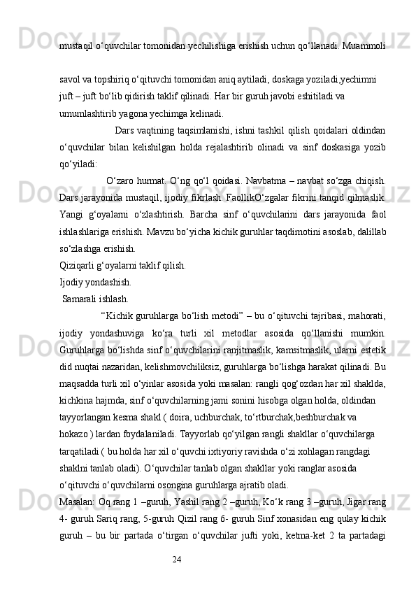 24mustaqil o‘quvchilar tomonidan yechilishiga erishish uchun qo‘llanadi. Muammoli
savol va topshiriq o‘qituvchi tomonidan aniq aytiladi, doskaga yoziladi,yechimni 
juft – juft bo‘lib qidirish taklif qilinadi. Har bir guruh javobi eshitiladi va 
umumlashtirib yagona yechimga kelinadi.
                                Dars  vaqtining  taqsimlanishi,   ishni  tashkil   qilish   qoidalari   oldindan
o‘quvchilar   bilan   kelishilgan   holda   rejalashtirib   olinadi   va   sinf   doskasiga   yozib
qo‘yiladi: 
                             O‘zaro hurmat. O‘ng qo‘l qoidasi. Navbatma – navbat so‘zga chiqish.
Dars jarayonida mustaqil, ijodiy fikrlash. FaollikO‘zgalar fikrini tanqid qilmaslik.
Yangi   g‘oyalarni   o‘zlashtirish.   Barcha   sinf   o‘quvchilarini   dars   jarayonida   faol
ishlashlariga erishish. Mavzu bo‘yicha kichik guruhlar taqdimotini asoslab, dalillab
so‘zlashga erishish. 
Qiziqarli g‘oyalarni taklif qilish.
Ijodiy yondashish.
 Samarali ishlash.
                         “Kichik guruhlarga bo‘lish metodi” – bu o‘qituvchi tajribasi, mahorati,
ijodiy   yondashuviga   ko‘ra   turli   xil   metodlar   asosida   qo‘llanishi   mumkin.
Guruhlarga bo‘lishda sinf  o‘quvchilarini ranjitmaslik, kamsitmaslik,  ularni estetik
did nuqtai nazaridan, kelishmovchiliksiz, guruhlarga bo‘lishga harakat qilinadi. Bu
maqsadda turli xil o‘yinlar asosida yoki masalan: rangli qog‘ozdan har xil shaklda,
kichkina hajmda, sinf o‘quvchilarning jami sonini hisobga olgan holda, oldindan 
tayyorlangan kesma shakl ( doira, uchburchak, to‘rtburchak,beshburchak va 
hokazo ) lardan foydalaniladi. Tayyorlab qo‘yilgan rangli shakllar o‘quvchilarga 
tarqatiladi ( bu holda har xil o‘quvchi ixtiyoriy ravishda o‘zi xohlagan rangdagi 
shaklni tanlab oladi). O‘quvchilar tanlab olgan shakllar yoki ranglar asosida 
o‘qituvchi o‘quvchilarni osongina guruhlarga ajratib oladi. 
Masalan: Oq rang 1 –guruh, Yashil rang 2 –guruh, Ko‘k rang 3 –guruh, Jigar rang
4- guruh Sariq rang, 5-guruh Qizil rang 6- guruh Sinf xonasidan eng qulay kichik
guruh   –   bu   bir   partada   o‘tirgan   o‘quvchilar   jufti   yoki,   ketma-ket   2   ta   partadagi