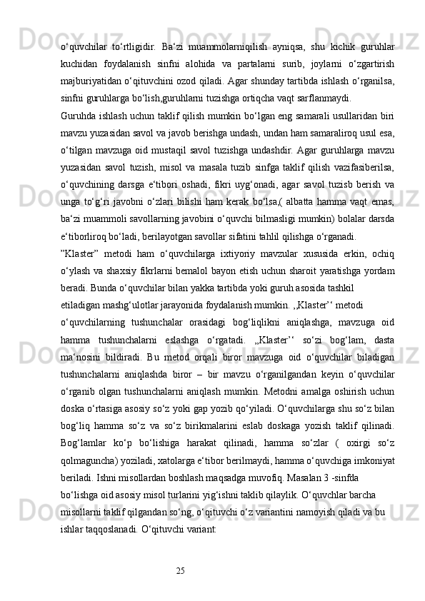 25o‘quvchilar   to‘rtligidir.   Ba‘zi   muammolarniqilish   ayniqsa,   shu   kichik   guruhlar
kuchidan   foydalanish   sinfni   alohida   va   partalarni   surib,   joylarni   o‘zgartirish
majburiyatidan o‘qituvchini ozod qiladi. Agar shunday tartibda ishlash o‘rganilsa,
sinfni guruhlarga bo‘lish,guruhlarni tuzishga ortiqcha vaqt sarflanmaydi. 
Guruhda ishlash uchun taklif qilish mumkin bo‘lgan eng samarali usullaridan biri
mavzu yuzasidan savol va javob berishga undash, undan ham samaraliroq usul esa,
o‘tilgan   mavzuga   oid   mustaqil   savol   tuzishga   undashdir.   Agar   guruhlarga   mavzu
yuzasidan   savol   tuzish,   misol   va   masala   tuzib   sinfga   taklif   qilish   vazifasiberilsa,
o‘quvchining   darsga   e‘tibori   oshadi,   fikri   uyg‘onadi,   agar   savol   tuzisb   berish   va
unga   to‘g‘ri   javobni   o‘zlari   bilishi   ham   kerak   bo‘lsa,(   albatta   hamma   vaqt   emas,
ba‘zi muammoli savollarning javobini o‘quvchi bilmasligi mumkin) bolalar darsda
e‘tiborliroq bo‘ladi, berilayotgan savollar sifatini tahlil qilishga o‘rganadi. 
”Klaster”   metodi   ham   o‘quvchilarga   ixtiyoriy   mavzular   xususida   erkin,   ochiq
o‘ylash va shaxsiy fikrlarni bemalol bayon etish uchun sharoit yaratishga yordam
beradi. Bunda o‘quvchilar bilan yakka tartibda yoki guruh asosida tashkil 
etiladigan mashg‘ulotlar jarayonida foydalanish mumkin. ,,Klaster’‘ metodi 
o‘quvchilarning   tushunchalar   orasidagi   bog‘liqlikni   aniqlashga,   mavzuga   oid
hamma   tushunchalarni   eslashga   o‘rgatadi.   ,,Klaster’‘   so‘zi   bog‘lam,   dasta
ma‘nosini   bildiradi.   Bu   metod   orqali   biror   mavzuga   oid   o‘quvchilar   biladigan
tushunchalarni   aniqlashda   biror   –   bir   mavzu   o‘rganilgandan   keyin   o‘quvchilar
o‘rganib   olgan   tushunchalarni   aniqlash   mumkin.   Metodni   amalga   oshirish   uchun
doska o‘rtasiga asosiy so‘z yoki gap yozib qo‘yiladi. O‘quvchilarga shu so‘z bilan
bog‘liq   hamma   so‘z   va   so‘z   birikmalarini   eslab   doskaga   yozish   taklif   qilinadi.
Bog‘lamlar   ko‘p   bo‘lishiga   harakat   qilinadi,   hamma   so‘zlar   (   oxirgi   so‘z
qolmaguncha) yoziladi, xatolarga e‘tibor berilmaydi, hamma o‘quvchiga imkoniyat
beriladi. Ishni misollardan boshlash maqsadga muvofiq. Masalan 3 -sinfda 
bo‘lishga oid asosiy misol turlarini yig‘ishni taklib qilaylik. O‘quvchlar barcha 
misollarni taklif qilgandan so‘ng, o‘qituvchi o‘z variantini namoyish qiladi va bu 
ishlar taqqoslanadi. O‘qituvchi variant: