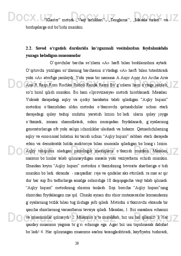 26                      “Klaster”   metodi   ,,Vaqt   birliklari’‘,   ,,Tenglama’‘,   ,,Masala   turlari’‘   va
boshqalarga oid bo‘lishi mumkin.
 
2.2.   Savod   o‘rgatish   darslarida   ko‘rgazmali   vositalardan   foydalanishda
yuzaga keladigan muommolar
                          O‘quvchilar   barcha   so‘zlarni   «A»   harfi   bilan   boshlanishini   aytadi.
O‘qituvchi   yozilgan   so‘zlarning   barchasini   o‘rtadagi   «A»   harfi   bilan   tutashtiradi
yoki «A» atrofiga jamlaydi: Yoki yana bir namuna   А   Anjir Anor Ari Archa Arra
Ana   R   Raqs   Rom   Ruchka   Rubob   Randa   Rasm   Bo‘g‘inlarni   ham   o‘rtaga   jamlab,
so‘z   hosil   qilish   mumkin.   Bu   ham   «Iprovizasiya»   metodi   hisoblanadi.   Masalan:
Yuksak   darajadagi   aqliy   va   ijodiy   harakatni   talab   qiladigan   “Aqliy   hujum”
metodini   o`tkazishdan   oldin   metodni   o`tkazuvchi   qatnashchilar   uchun   etarli
darajadagi   qulay   tashqi   muhitni   yaratish   lozim   bo`ladi:   ularni   qulay   joyga
o`tkazadi,   xonani   shamollatadi,   sokin   musiqadan   foydalanadi,   g`oyalarning
generatorlariga ofe yoki salqin ichimliklar ulashadi  va hokazo. Qatnashchilarning
aqliy va emocional holatini ko`tarish uchun “Aqliy hujum” rahbari etarli darajada
erkin   va   demokratik   holda   auditoriya   bilan   muomila   qiladigan   bo`lmog`i   lozim.
Aqliy   toliqishni   oladigan   psixologik   mashqlarni   o`tkazish   mumkin.   Masalan,
maxsus   bo`limlar   talab   qilinmaydigan   masala   yoki   vaziyatlarni   echish   mumkin.
Shundan   keyin   “Aqliy   hujum”   metodini   o`tkazishning   bevosita   shartlariga   o`tish
mumkin bo`ladi. ekranda: - maqsadlar: reja va qoidalar aks ettiriladi. ra mar ar qir
dur  bar  sup   Bu  tadbirlarga  amalga   oshirishga  10  daqiqagacha  vaqt  talab  qilinadi.
“Aqliy   hujum”   metodining   shiorini   tanlash.   Iloji   boricha   “Aqliy   hujum”ning
shioridan foydalangan ma`qul. Chunki aynan shu shior mutaxassislar komandasini
g`oyalarning tezlik bilan tug`ilishiga  jalb qiladi. Metodni  o`tkazuvchi  ekranda bir
qancha shiorlarning variantlarini tavsiya qiladi. Masalan, 1. Biz masalani echamiz
va muammolar qolmaydi! 2. Muammo o`ta murakkab, biz uni hal qilamiz! 3. Har
qanday   muammo   yagona   to`g`ri   echimga   ega.   Agar   biz   uni   topolmasak   dahshat
bo`ladi!   4.   Har   qilinmagan   muammo  asabni   taranglashtiradi,   kayfiyatni   tushiradi, 