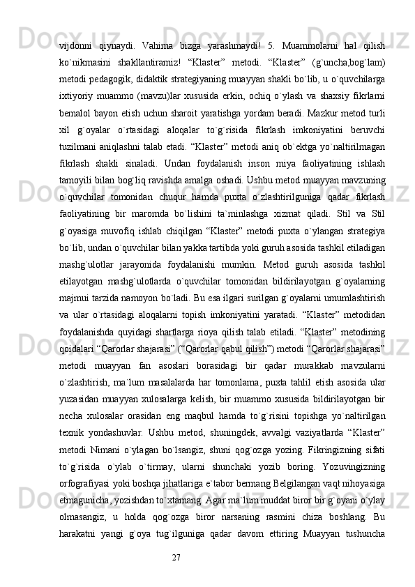 27vijdonni   qiynaydi.   Vahima   bizga   yarashmaydi!   5.   Muammolarni   hal   qilish
ko`nikmasini   shakllantiramiz!   “Klaster”   metodi.   “Klaster”   (g`uncha,bog`lam)
metodi pedagogik, didaktik strategiyaning muayyan shakli bo`lib, u o`quvchilarga
ixtiyoriy   muammo   (mavzu)lar   xususida   erkin,   ochiq   o`ylash   va   shaxsiy   fikrlarni
bemalol  bayon etish  uchun sharoit  yaratishga yordam  beradi. Mazkur  metod turli
xil   g`oyalar   o`rtasidagi   aloqalar   to`g`risida   fikrlash   imkoniyatini   beruvchi
tuzilmani   aniqlashni   talab   etadi.   “Klaster”   metodi   aniq   ob`ektga   yo`naltirilmagan
fikrlash   shakli   sinaladi.   Undan   foydalanish   inson   miya   faoliyatining   ishlash
tamoyili bilan bog`liq ravishda amalga oshadi. Ushbu metod muayyan mavzuning
o`quvchilar   tomonidan   chuqur   hamda   puxta   o`zlashtirilguniga   qadar   fikrlash
faoliyatining   bir   maromda   bo`lishini   ta`minlashga   xizmat   qiladi.   Stil   va   Stil
g`oyasiga   muvofiq   ishlab   chiqilgan   “Klaster”   metodi   puxta   o`ylangan   strategiya
bo`lib, undan o`quvchilar bilan yakka tartibda yoki guruh asosida tashkil etiladigan
mashg`ulotlar   jarayonida   foydalanishi   mumkin.   Metod   guruh   asosida   tashkil
etilayotgan   mashg`ulotlarda   o`quvchilar   tomonidan   bildirilayotgan   g`oyalarning
majmui tarzida namoyon bo`ladi. Bu esa ilgari surilgan g`oyalarni umumlashtirish
va   ular   o`rtasidagi   aloqalarni   topish   imkoniyatini   yaratadi.   “Klaster”   metodidan
foydalanishda   quyidagi   shartlarga   rioya   qilish   talab   etiladi.   “Klaster”   metodining
qoidalari “Qarorlar shajarasi” (“Qarorlar qabul qilish”) metodi “Qarorlar shajarasi”
metodi   muayyan   fan   asoslari   borasidagi   bir   qadar   murakkab   mavzularni
o`zlashtirish,   ma`lum   masalalarda   har   tomonlama,   puxta   tahlil   etish   asosida   ular
yuzasidan   muayyan   xulosalarga   kelish,   bir   muammo   xususida   bildirilayotgan   bir
necha   xulosalar   orasidan   eng   maqbul   hamda   to`g`risini   topishga   yo`naltirilgan
texnik   yondashuvlar.   Ushbu   metod,   shuningdek,   avvalgi   vaziyatlarda   “Klaster”
metodi   Nimani   o`ylagan   bo`lsangiz,   shuni   qog`ozga   yozing.   Fikringizning   sifati
to`g`risida   o`ylab   o`tirmay,   ularni   shunchaki   yozib   boring.   Yozuvingizning
orfografiyasi yoki boshqa jihatlariga e`tabor bermang Belgilangan vaqt nihoyasiga
etmagunicha, yozishdan to`xtamang. Agar ma`lum muddat biror bir g`oyani o`ylay
olmasangiz,   u   holda   qog`ozga   biror   narsaning   rasmini   chiza   boshlang.   Bu
harakatni   yangi   g`oya   tug`ilguniga   qadar   davom   ettiring   Muayyan   tushuncha