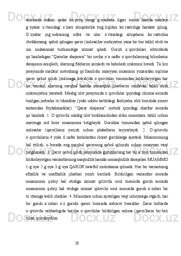 28doirasida   imkon   qadar   ko`proq   yangi   g`oyalarni   ilgari   surish   hamda   mazkur
g`oyalar   o`rtasidagi   o`zaro   aloqadorlik   bog`liqlikni   ko`rsatishga   harakat   qiling.
G`oyalar   yig`indisining   sifati   va   ular   o`rtasidagi   aloqalarni   ko`rsatishni
cheklamang. qabul qilingan qaror (xulosa)lar mohiyatini yana bir bor tahlil etish va
uni   mukammal   tushunishga   xizmat   qiladi.   Guruh   o`quvchilari   ishtirokida
qo`laniladigan “Qarorlar shajarasi” bir necha o`n nafar o`quvchilarning bilimlarini
darajasini aniqlash, ularning fikrlarini jamlash va baholash imkonini beradi. Ta`lim
jarayonida   mazkur   metodning   qo`llanilishi   muayyan   muammo   yuzasidan   oqilona
qaror   qabul   qilish   (xulosaga   kelish)da   o`quvchilar   tomonidan   bildirilayotgan   har
bir   variant,   ularning   maqbul   hamda   nomaqbul   jihatlarini   mufassal   tahlil   etish
imkoniyatini yaratadi. Mashg`ulot jarayonida o`quvchilar quyidagi chizma asosida
tuzilgan jadvalni to`ldiradilar (yoki ushbu tartibdagi faoliyatni olib borishda yozuv
taxtasidan   foydalanadilar):   “Qaror   shajarasi”   metodi   quyidagi   shartlar   asosida
qo`laniladi: 1. O`qituvchi mashg`ulot boshlanishidan oldin munozara, tahlil uchun
mavzuga   oid   biror   muammoni   belgilaydi.   Guruhlar   tomonidan   qabul   qilingan
xulosalar   (qaror)larni   yozish   uchun   plakatlarni   tayyorlaydi.   2.   O`qituvchi
o`quvchilarni  4 yoki  6 nafar  kishilardan  iborat  guruhlarga  ajratadi. Muammoning
hal   etilish,   u   borada   eng   maqbul   qarorning   qabul   qilinishi   uchun   muayyan   vaqt
belgilanadi. 3. Qaror qabul qilish jarayonida guruhlarning har bir a`zosi tomonidan
bildirilayotgan variantlarning maqbullik hamda nomaqbullik darajalari MUAMMO
1-g`oya 2-g`oya 3-g`oya QAROR batafsil muhokama qilinadi. Har bir variantning
afzallik   va   noafzallik   jihatlari   yozib   boriladi.   Bildirilgan   variantlar   asosida
muammoni   ijobiy   hal   etishga   xizmat   qiluvchi   usul   xususida   guruh   asosida
muammoni   ijobiy   hal   etishga   xizmat   qiluvchi   usul   xususida   guruh   a`zolari   bir
to`xtamga kelib oladilar. 4. Munozara uchun ajratilgan vaqt nihoyasiga etgach, har
bir   guruh   a`zolari   o`z   guruhi   qarori   borasida   axborot   beradilar.   Zarur   hollarda
o`qituvchi   rahbarligida   barcha   o`quvchilar   bildirilgan   xulosa   (qaror)larni   bir-biri
bilan qiyoslaydilar. 