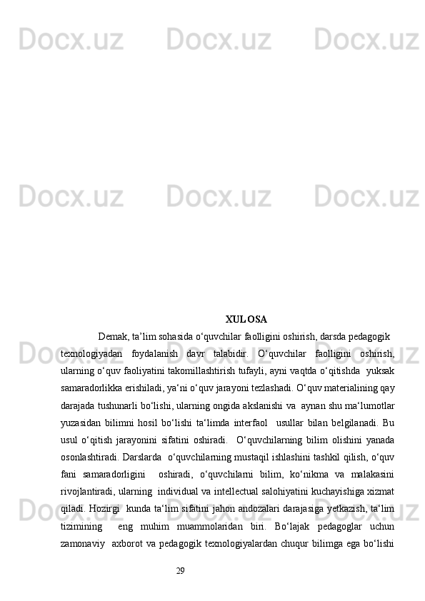 29 
      XULOSA  
               Demak, ta’lim sohasida o‘quvchilar faolligini oshirish, darsda pedagogik 
texnologiyadan   foydalanish   davr   talabidir.   O‘quvchilar   faolligini   oshirish,
ularning o‘quv faoliyatini takomillashtirish tufayli, ayni vaqtda o‘qitishda   yuksak
samaradorlikka erishiladi, ya‘ni o‘quv jarayoni tezlashadi. O‘quv materialining qay
darajada tushunarli bo‘lishi, ularning ongida akslanishi va  aynan shu ma‘lumotlar
yuzasidan   bilimni   hosil   bo‘lishi   ta‘limda   interfaol     usullar   bilan   belgilanadi.   Bu
usul   o‘qitish   jarayonini   sifatini   oshiradi.     O‘quvchilarning   bilim   olishini   yanada
osonlashtiradi. Darslarda   o‘quvchilarning mustaqil ishlashini tashkil qilish, o‘quv
fani   samaradorligini     oshiradi,   o‘quvchilarni   bilim,   ko‘nikma   va   malakasini
rivojlantiradi, ularning   individual va intellectual salohiyatini kuchayishiga xizmat
qiladi. Hozirgi   kunda ta‘lim sifatini jahon andozalari darajasiga yetkazish, ta‘lim
tizimining     eng   muhim   muammolaridan   biri.   Bo‘lajak   pedagoglar   uchun
zamonaviy     axborot   va   pedagogik   texnologiyalardan   chuqur   bilimga   ega   bo‘lishi 