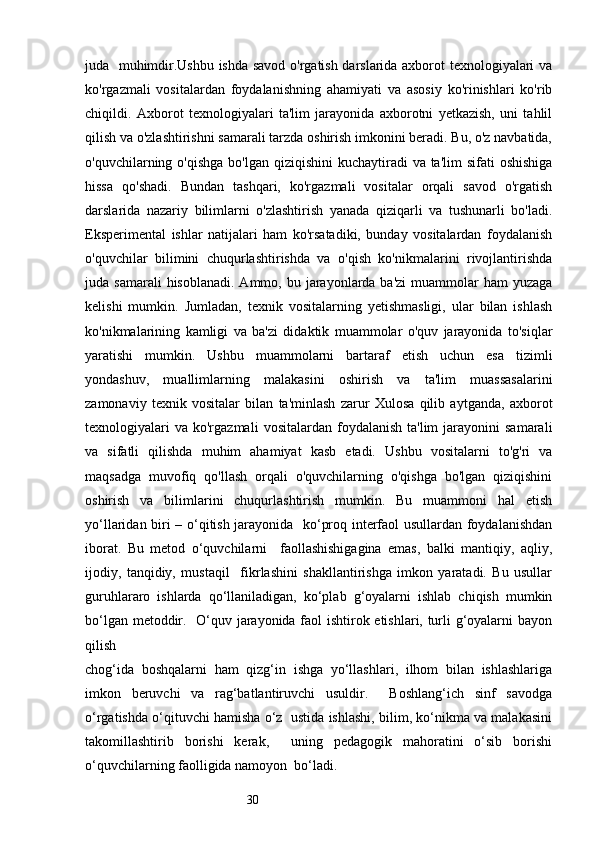 30juda   muhimdir.Ushbu ishda savod o'rgatish darslarida axborot texnologiyalari va
ko'rgazmali   vositalardan   foydalanishning   ahamiyati   va   asosiy   ko'rinishlari   ko'rib
chiqildi.   Axborot   texnologiyalari   ta'lim   jarayonida   axborotni   yetkazish,   uni   tahlil
qilish va o'zlashtirishni samarali tarzda oshirish imkonini beradi. Bu, o'z navbatida,
o'quvchilarning o'qishga  bo'lgan qiziqishini  kuchaytiradi  va ta'lim  sifati  oshishiga
hissa   qo'shadi.   Bundan   tashqari,   ko'rgazmali   vositalar   orqali   savod   o'rgatish
darslarida   nazariy   bilimlarni   o'zlashtirish   yanada   qiziqarli   va   tushunarli   bo'ladi.
Eksperimental   ishlar   natijalari   ham   ko'rsatadiki,   bunday   vositalardan   foydalanish
o'quvchilar   bilimini   chuqurlashtirishda   va   o'qish   ko'nikmalarini   rivojlantirishda
juda samarali  hisoblanadi.  Ammo,  bu jarayonlarda ba'zi  muammolar  ham  yuzaga
kelishi   mumkin.   Jumladan,   texnik   vositalarning   yetishmasligi,   ular   bilan   ishlash
ko'nikmalarining   kamligi   va   ba'zi   didaktik   muammolar   o'quv   jarayonida   to'siqlar
yaratishi   mumkin.   Ushbu   muammolarni   bartaraf   etish   uchun   esa   tizimli
yondashuv,   muallimlarning   malakasini   oshirish   va   ta'lim   muassasalarini
zamonaviy   texnik   vositalar   bilan   ta'minlash   zarur   Xulosa   qilib   aytganda,   axborot
texnologiyalari  va   ko'rgazmali   vositalardan  foydalanish  ta'lim  jarayonini  samarali
va   sifatli   qilishda   muhim   ahamiyat   kasb   etadi.   Ushbu   vositalarni   to'g'ri   va
maqsadga   muvofiq   qo'llash   orqali   o'quvchilarning   o'qishga   bo'lgan   qiziqishini
oshirish   va   bilimlarini   chuqurlashtirish   mumkin.   Bu   muammoni   hal   etish
yo‘llaridan biri – o‘qitish jarayonida   ko‘proq interfaol usullardan foydalanishdan
iborat.   Bu   metod   o‘quvchilarni     faollashishigagina   emas,   balki   mantiqiy,   aqliy,
ijodiy,   tanqidiy,   mustaqil     fikrlashini   shakllantirishga   imkon   yaratadi.   Bu   usullar
guruhlararo   ishlarda   qo‘llaniladigan,   ko‘plab   g‘oyalarni   ishlab   chiqish   mumkin
bo‘lgan metoddir.   O‘quv jarayonida faol ishtirok etishlari, turli g‘oyalarni bayon
qilish 
chog‘ida   boshqalarni   ham   qizg‘in   ishga   yo‘llashlari,   ilhom   bilan   ishlashlariga
imkon   beruvchi   va   rag‘batlantiruvchi   usuldir.     Boshlang‘ich   sinf   savodga
o‘rgatishda o‘qituvchi hamisha o‘z  ustida ishlashi, bilim, ko‘nikma va malakasini
takomillashtirib   borishi   kerak,     uning   pedagogik   mahoratini   o‘sib   borishi
o‘quvchilarning faolligida namoyon  bo‘ladi.