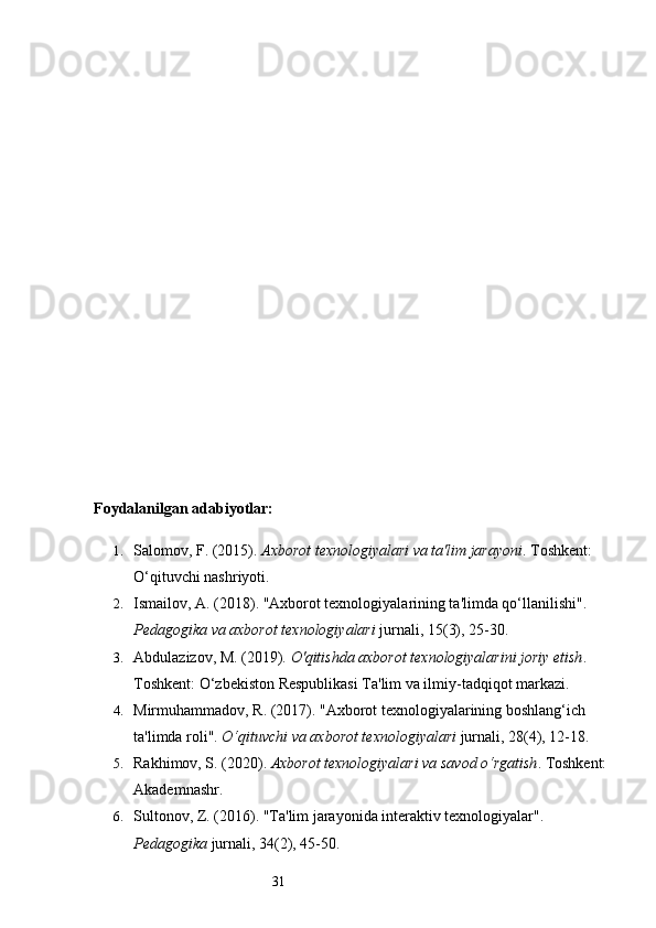 31Foydalanilgan adabiyotlar:
1. Salomov, F. (2015).  Axborot texnologiyalari va ta'lim jarayoni . Toshkent: 
O‘qituvchi nashriyoti.
2. Ismailov, A. (2018). "Axborot texnologiyalarining ta'limda qo‘llanilishi". 
Pedagogika va axborot texnologiyalari  jurnali, 15(3), 25-30.
3. Abdulazizov, M. (2019).  O'qitishda axborot texnologiyalarini joriy etish . 
Toshkent: O‘zbekiston Respublikasi Ta'lim va ilmiy-tadqiqot markazi.
4. Mirmuhammadov, R. (2017). "Axborot texnologiyalarining boshlang‘ich 
ta'limda roli".  O‘qituvchi va axborot texnologiyalari  jurnali, 28(4), 12-18.
5. Rakhimov, S. (2020).  Axborot texnologiyalari va savod o‘rgatish . Toshkent:
Akademnashr.
6. Sultonov, Z. (2016). "Ta'lim jarayonida interaktiv texnologiyalar". 
Pedagogika  jurnali, 34(2), 45-50. 