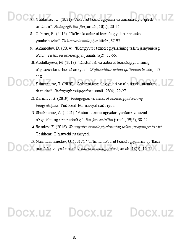 327. Yuldashev, U. (2021). "Axborot texnologiyalari va zamonaviy o‘qitish 
uslublari".  Pedagogik ilm-fan  jurnali, 10(1), 20-26.
8. Zokirov, B. (2015). "Ta'limda axborot texnologiyalari: metodik 
yondashuvlar".  Ta'lim va texnologiya  kitobi, 87-92.
9. Akhmedov, D. (2014). "Kompyuter texnologiyalarining ta'lim jarayonidagi 
o‘rni".  Ta'lim va texnologiya  jurnali, 5(2), 50-55.
10. Abdullayeva, M. (2018). "Dasturlash va axborot texnologiyalarining 
o‘qituvchilar uchun ahamiyati".  O‘qituvchilar uchun qo‘llanma  kitobi, 113-
118.
11. Eshmuratov, T. (2020). "Axborot texnologiyalari va o‘qitishda interaktiv 
dasturlar".  Pedagogik tadqiqotlar  jurnali, 25(4), 22-27.
12. Karimov, B. (2019).  Pedagogika va axborot texnologiyalarining 
integratsiyasi . Toshkent: Ma’naviyat nashriyoti.
13. Shodmonov, A. (2021). "Axborot texnologiyalari yordamida savod 
o‘rgatishning samaradorligi".  Ilm-fan va ta'lim  jurnali, 29(5), 38-42.
14. Rasulov, F. (2016).  Kompyuter texnologiyalarining ta'lim jarayoniga ta’siri .
Toshkent: O‘qituvchi nashriyoti.
15. Nurmuhammedov, O. (2017). "Ta'limda axborot texnologiyalarini qo‘llash: 
masalalar va yechimlar".  Axborot texnologiyalari  jurnali, 18(3), 16-22. 