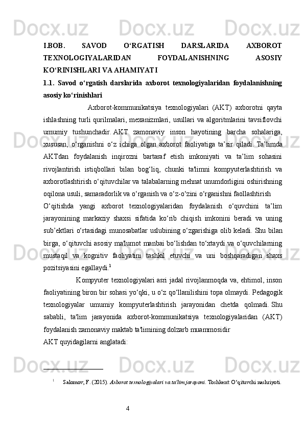 4I.BOB.   SAVOD   O‘RGATISH   DARSLARIDA   AXBOROT
TEXNOLOGIYALARIDAN   FOYDALANISHNING   ASOSIY
KO‘RINISHLARI VA AHAMIYATI  
1.1.   Savod   o‘rgatish   darslarida   axborot   texnologiyalaridan   foydalanishning
asosiy ko‘rinishlari
                        Axborot-kommunikatsiya   texnologiyalari   (AKT)   axborotni   qayta
ishlashning   turli   qurilmalari,   mexanizmlari,   usullari   va   algoritmlarini   tavsiflovchi
umumiy   tushunchadir.   AKT   zamonaviy   inson   hayotining   barcha   sohalariga,
xususan,   o‘rganishni   o‘z   ichiga   olgan   axborot   faoliyatiga   ta’sir   qiladi.   Ta’limda
AKTdan   foydalanish   inqirozni   bartaraf   etish   imkoniyati   va   ta’lim   sohasini
rivojlantirish   istiqbollari   bilan   bog‘liq,   chunki   ta'limni   kompyuterlashtirish   va
axborotlashtirish o‘qituvchilar va talabalarning mehnat unumdorligini oshirishning
oqilona usuli, samaradorlik va o‘rganish va o‘z-o‘zini o‘rganishni faollashtirish 
O‘qitishda   yangi   axborot   texnologiyalaridan   foydalanish   o‘quvchini   ta’lim
jarayonining   markaziy   shaxsi   sifatida   ko‘rib   chiqish   imkonini   beradi   va   uning
sub’ektlari o‘rtasidagi munosabatlar uslubining o‘zgarishiga olib keladi.   Shu bilan
birga, o‘qituvchi asosiy ma'lumot manbai bo‘lishdan to‘xtaydi va o‘quvchilarning
mustaqil   va   kognitiv   faoliyatini   tashkil   etuvchi   va   uni   boshqaradigan   shaxs
pozitsiyasini egallaydi. 1
                           Kompyuter texnologiyalari asri jadal rivojlanmoqda va, ehtimol, inson
faoliyatining biron bir sohasi yo‘qki, u o‘z qo‘llanilishini topa olmaydi.   Pedagogik
texnologiyalar   umumiy   kompyuterlashtirish   jarayonidan   chetda   qolmadi.   Shu
sababli,   ta'lim   jarayonida   axborot-kommunikatsiya   texnologiyalaridan   (AKT)
foydalanish zamonaviy maktab ta'limining dolzarb muammosidir 
AKT quyidagilarni anglatadi: 
1
 Salomov, F. (2015).  Axborot texnologiyalari va ta'lim jarayoni . Toshkent: O‘qituvchi nashriyoti.
