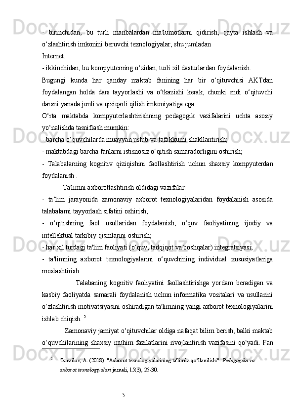 5-   birinchidan,   bu   turli   manbalardan   ma'lumotlarni   qidirish,   qayta   ishlash   va
o‘zlashtirish imkonini beruvchi texnologiyalar, shu jumladan 
Internet. 
- ikkinchidan, bu kompyuterning o‘zidan, turli xil dasturlardan foydalanish. 
Bugungi   kunda   har   qanday   maktab   fanining   har   bir   o‘qituvchisi   AKTdan
foydalangan   holda   dars   tayyorlashi   va   o‘tkazishi   kerak,   chunki   endi   o‘qituvchi
darsni yanada jonli va qiziqarli qilish imkoniyatiga ega. 
O‘rta   maktabda   kompyuterlashtirishning   pedagogik   vazifalarini   uchta   asosiy
yo‘nalishda tasniflash mumkin: 
- barcha o‘quvchilarda muayyan uslub va tafakkurni shakllantirish; 
- maktabdagi barcha fanlarni istisnosiz o‘qitish samaradorligini oshirish; 
-   Talabalarning   kognitiv   qiziqishini   faollashtirish   uchun   shaxsiy   kompyuterdan
foydalanish . 
            Ta'limni axborotlashtirish oldidagi vazifalar: 
-   ta’lim   jarayonida   zamonaviy   axborot   texnologiyalaridan   foydalanish   asosida
talabalarni tayyorlash sifatini oshirish;
-   o‘qitishning   faol   usullaridan   foydalanish,   o‘quv   faoliyatining   ijodiy   va
intellektual tarkibiy qismlarini oshirish;
- har xil turdagi ta'lim faoliyati (o‘quv, tadqiqot va boshqalar) integratsiyasi; 
-   ta'limning   axborot   texnologiyalarini   o‘quvchining   individual   xususiyatlariga
moslashtirish 
                        Talabaning   kognitiv   faoliyatini   faollashtirishga   yordam   beradigan   va
kasbiy   faoliyatda   samarali   foydalanish   uchun   informatika   vositalari   va   usullarini
o‘zlashtirish motivatsiyasini oshiradigan ta'limning yangi axborot texnologiyalarini
ishlab chiqish.  2
            Zamonaviy jamiyat o‘qituvchilar oldiga nafaqat bilim berish, balki maktab
o‘quvchilarining   shaxsiy   muhim   fazilatlarini   rivojlantirish   vazifasini   qo‘yadi.   Fan
2
 Ismailov, A. (2018). "Axborot texnologiyalarining ta'limda qo‘llanilishi".  Pedagogika va 
axborot texnologiyalari  jurnali, 15(3), 25-30. 