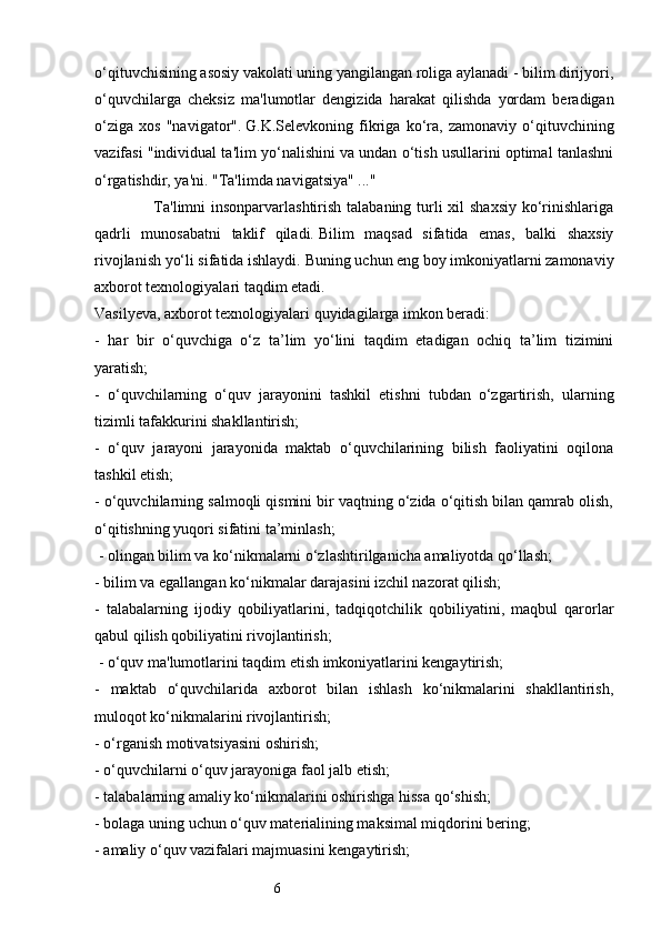 6o‘qituvchisining asosiy vakolati uning yangilangan roliga aylanadi - bilim dirijyori,
o‘quvchilarga   cheksiz   ma'lumotlar   dengizida   harakat   qilishda   yordam   beradigan
o‘ziga   xos   "navigator".   G.K.Selevkoning   fikriga   ko‘ra,   zamonaviy   o‘qituvchining
vazifasi "individual ta'lim yo‘nalishini va undan o‘tish usullarini optimal tanlashni
o‘rgatishdir, ya'ni.   "Ta'limda navigatsiya" ..."
                     Ta'limni insonparvarlashtirish talabaning turli  xil shaxsiy  ko‘rinishlariga
qadrli   munosabatni   taklif   qiladi.   Bilim   maqsad   sifatida   emas,   balki   shaxsiy
rivojlanish yo‘li sifatida ishlaydi.   Buning uchun eng boy imkoniyatlarni zamonaviy
axborot texnologiyalari taqdim etadi.
Vasilyeva, axborot texnologiyalari quyidagilarga imkon beradi: 
-   har   bir   o‘quvchiga   o‘z   ta’lim   yo‘lini   taqdim   etadigan   ochiq   ta’lim   tizimini
yaratish; 
-   o‘quvchilarning   o‘quv   jarayonini   tashkil   etishni   tubdan   o‘zgartirish,   ularning
tizimli tafakkurini shakllantirish;
-   o‘quv   jarayoni   jarayonida   maktab   o‘quvchilarining   bilish   faoliyatini   oqilona
tashkil etish;
- o‘quvchilarning salmoqli qismini bir vaqtning o‘zida o‘qitish bilan qamrab olish,
o‘qitishning yuqori sifatini ta’minlash;
 - olingan bilim va ko‘nikmalarni o‘zlashtirilganicha amaliyotda qo‘llash; 
- bilim va egallangan ko‘nikmalar darajasini izchil nazorat qilish; 
-   talabalarning   ijodiy   qobiliyatlarini,   tadqiqotchilik   qobiliyatini,   maqbul   qarorlar
qabul qilish qobiliyatini rivojlantirish;
 - o‘quv ma'lumotlarini taqdim etish imkoniyatlarini kengaytirish; 
-   maktab   o‘quvchilarida   axborot   bilan   ishlash   ko‘nikmalarini   shakllantirish,
muloqot ko‘nikmalarini rivojlantirish;
- o‘rganish motivatsiyasini oshirish;
- o‘quvchilarni o‘quv jarayoniga faol jalb etish; 
- talabalarning amaliy ko‘nikmalarini oshirishga hissa qo‘shish;
- bolaga uning uchun o‘quv materialining maksimal miqdorini bering;
- amaliy o‘quv vazifalari majmuasini kengaytirish; 