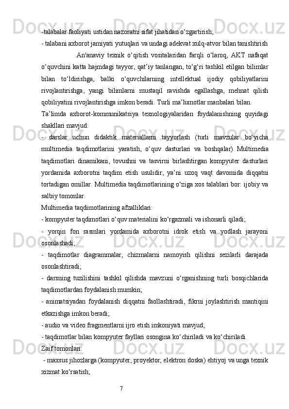 7-talabalar faoliyati ustidan nazoratni sifat jihatidan o‘zgartirish; 
- talabani axborot jamiyati yutuqlari va undagi adekvat xulq-atvor bilan tanishtirish
                        An'anaviy   texnik   o‘qitish   vositalaridan   farqli   o‘laroq,   AKT   nafaqat
o‘quvchini katta hajmdagi tayyor, qat’iy tanlangan, to‘g‘ri tashkil etilgan bilimlar
bilan   to‘ldirishga,   balki   o‘quvchilarning   intellektual   ijodiy   qobiliyatlarini
rivojlantirishga,   yangi   bilimlarni   mustaqil   ravishda   egallashga,   mehnat   qilish
qobiliyatini rivojlantirishga imkon beradi. Turli ma’lumotlar manbalari bilan. 
Ta’limda   axborot-kommunikatsiya   texnologiyalaridan   foydalanishning   quyidagi
shakllari mavjud:
-   darslar   uchun   didaktik   materiallarni   tayyorlash   (turli   mavzular   bo‘yicha
multimedia   taqdimotlarini   yaratish,   o‘quv   dasturlari   va   boshqalar).   Multimedia
taqdimotlari   dinamikani,   tovushni   va   tasvirni   birlashtirgan   kompyuter   dasturlari
yordamida   axborotni   taqdim   etish   usulidir,   ya’ni.   uzoq   vaqt   davomida   diqqatni
tortadigan omillar. Multimedia taqdimotlarining o‘ziga xos talablari bor: ijobiy va
salbiy tomonlar.
Multimedia taqdimotlarining afzalliklari:
- kompyuter taqdimotlari o‘quv materialini ko‘rgazmali va ishonarli qiladi; 
-   yorqin   fon   rasmlari   yordamida   axborotni   idrok   etish   va   yodlash   jarayoni
osonlashadi; 
-   taqdimotlar   diagrammalar,   chizmalarni   namoyish   qilishni   sezilarli   darajada
osonlashtiradi; 
-   darsning   tuzilishini   tashkil   qilishda   mavzuni   o‘rganishning   turli   bosqichlarida
taqdimotlardan foydalanish mumkin;
-   animatsiyadan   foydalanish   diqqatni   faollashtiradi,   fikrni   joylashtirish   mantiqini
etkazishga imkon beradi; 
- audio va video fragmentlarni ijro etish imkoniyati mavjud; 
- taqdimotlar bilan kompyuter fayllari osongina ko‘chiriladi va ko‘chiriladi 
Zaif tomonlari:
 - maxsus jihozlarga (kompyuter, proyektor, elektron doska) ehtiyoj va unga texnik
xizmat ko‘rsatish;  