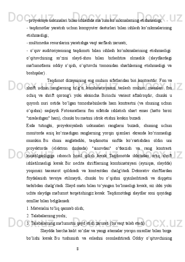 8- proyeksiya uskunalari bilan ishlashda ma’lum ko‘nikmalarning etishmasligi; 
-   taqdimotlar   yaratish   uchun   kompyuter   dasturlari   bilan   ishlash   ko‘nikmalarining
etishmasligi; 
- multimedia resurslarini yaratishga vaqt sarflash zarurati;
-   o‘quv   auditoriyasining   taqdimoti   bilan   ishlash   ko‘nikmalarining   etishmasligi:
o‘qituvchining   so‘zini   slayd-shou   bilan   birlashtira   olmaslik   (slaydlardagi
ma'lumotlarni   oddiy   o‘qish,   o‘qituvchi   tomonidan   sharhlarning   etishmasligi   va
boshqalar) . 
                          Taqdimot   dizaynining   eng   muhim   sifatlaridan   biri   kontrastdir.   Fon   va
shrift   uchun   ranglarning   to‘g‘ri   kombinatsiyasini   tanlash   muhim,   masalan:   fon
ochiq   va   shrift   qorong‘i   yoki   aksincha.   Birinchi   variant   afzalroqdir,   chunki   u
quyosh   nuri   ostida   bo‘lgan   tomoshabinlarda   ham   kontrastni   (va   shuning   uchun
o‘qishni)   saqlaydi.   Fotosuratlarni   fon   sifatida   ishlatish   shart   emas   (hatto   biroz
"xiralashgan" ham), chunki bu matnni idrok etishni keskin buzadi . 
Esda   tutingki,   proyeksiyalash   uskunalari   ranglarni   buzadi,   shuning   uchun
monitorda   aniq   ko‘rinadigan   ranglarning   yorqin   qismlari   ekranda   ko‘rinmasligi
mumkin.   Bu   shuni   anglatadiki,   taqdimotni   sinfda   ko‘rsatishdan   oldin   uni
proyektorda   (elektron   doskada)   "sinovdan"   o‘tkazish   va   rang   kontrasti
kuzatilganligiga   ishonch   hosil   qilish   kerak.   Taqdimotda   ikkitadan   ortiq   shrift
ishlatilmasligi   kerak.   Bir   nechta   shriftlarning   kombinatsiyasi   (ayniqsa,   slaydda)
yoqimsiz   taassurot   qoldiradi   va   kontentdan   chalg‘itadi.   Dekorativ   shriftlardan
foydalanish   tavsiya   etilmaydi,   chunki   bu   o‘qishni   qiyinlashtiradi   va   diqqatni
tarkibdan   chalg‘itadi.   Slayd   matn   bilan   to‘yingan   bo‘lmasligi   kerak,   siz   ikki   yoki
uchta slaydga ma'lumot tarqatishingiz kerak.   Taqdimotdagi slaydlar  soni quyidagi
omillar bilan belgilanadi: 
1. Materialni to‘liq qamrab olish; 
2. Talabalarning yoshi;
3. Talabalarning ma'lumotni qayd etish zarurati (bu vaqt talab etadi) .
                   Slaydda barcha kalit so‘zlar va yangi atamalar yorqin misollar bilan birga
bo‘lishi   kerak.   Bu   tushunish   va   eslashni   osonlashtiradi.   Oddiy   o‘qituvchining 