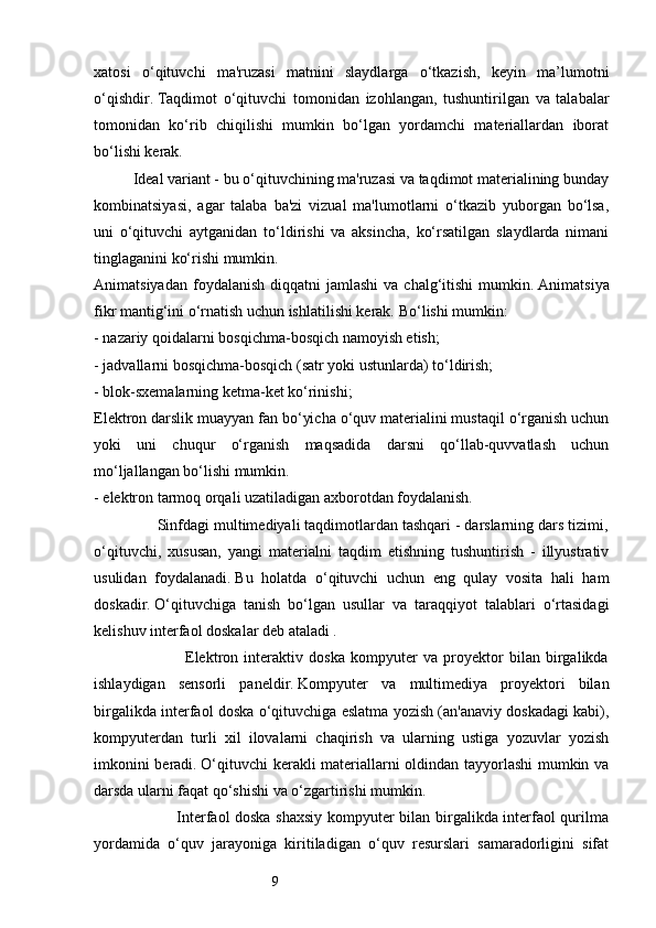 9xatosi   o‘qituvchi   ma'ruzasi   matnini   slaydlarga   o‘tkazish,   keyin   ma’lumotni
o‘qishdir.   Taqdimot   o‘qituvchi   tomonidan   izohlangan,   tushuntirilgan   va   talabalar
tomonidan   ko‘rib   chiqilishi   mumkin   bo‘lgan   yordamchi   materiallardan   iborat
bo‘lishi kerak.
          Ideal variant - bu o‘qituvchining ma'ruzasi va taqdimot materialining bunday
kombinatsiyasi,   agar   talaba   ba'zi   vizual   ma'lumotlarni   o‘tkazib   yuborgan   bo‘lsa,
uni   o‘qituvchi   aytganidan   to‘ldirishi   va   aksincha,   ko‘rsatilgan   slaydlarda   nimani
tinglaganini ko‘rishi mumkin.
Animatsiyadan  foydalanish  diqqatni  jamlashi  va  chalg‘itishi  mumkin.   Animatsiya
fikr mantig‘ini o‘rnatish uchun ishlatilishi kerak.   Bo‘lishi mumkin: 
- nazariy qoidalarni bosqichma-bosqich namoyish etish; 
- jadvallarni bosqichma-bosqich (satr yoki ustunlarda) to‘ldirish;
- blok-sxemalarning ketma-ket ko‘rinishi;
Elektron darslik muayyan fan bo‘yicha o‘quv materialini mustaqil o‘rganish uchun
yoki   uni   chuqur   o‘rganish   maqsadida   darsni   qo‘llab-quvvatlash   uchun
mo‘ljallangan bo‘lishi mumkin. 
- elektron tarmoq orqali uzatiladigan axborotdan foydalanish. 
               Sinfdagi multimediyali taqdimotlardan tashqari - darslarning dars tizimi,
o‘qituvchi,   xususan,   yangi   materialni   taqdim   etishning   tushuntirish   -   illyustrativ
usulidan   foydalanadi.   Bu   holatda   o‘qituvchi   uchun   eng   qulay   vosita   hali   ham
doskadir.   O‘qituvchiga   tanish   bo‘lgan   usullar   va   taraqqiyot   talablari   o‘rtasidagi
kelishuv interfaol doskalar deb ataladi .
                                Elektron   interaktiv   doska   kompyuter   va   proyektor   bilan   birgalikda
ishlaydigan   sensorli   paneldir.   Kompyuter   va   multimediya   proyektori   bilan
birgalikda interfaol doska o‘qituvchiga eslatma yozish (an'anaviy doskadagi kabi),
kompyuterdan   turli   xil   ilovalarni   chaqirish   va   ularning   ustiga   yozuvlar   yozish
imkonini beradi.   O‘qituvchi kerakli materiallarni oldindan tayyorlashi  mumkin va
darsda ularni faqat qo‘shishi va o‘zgartirishi mumkin. 
                               Interfaol doska shaxsiy kompyuter bilan birgalikda interfaol qurilma
yordamida   o‘quv   jarayoniga   kiritiladigan   o‘quv   resurslari   samaradorligini   sifat