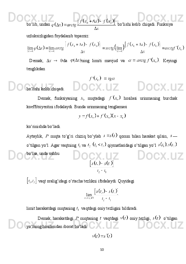 bo‘lib, undan   bo‘lishi kelib chiqadi. Funksiya 
uzluksizligidan foydalanib topamiz:
  Demak,   da   ning   limiti   mavjud   va   .   Keyingi
tenglikdan
bo‘lishi kelib chiqadi.
Demak,   funksiyaning     nuqtadagi     hosilasi   urinmaning   burchak
koeffitsiyentini ifodalaydi. Bunda urinmaning tenglamasi
ko‘rinishda bo‘ladi.
Aytaylik,     nuqta   to‘g’ri   chiziq   bo‘ylab     qonun   bilan   harakat   qilsin,   —
o‘tilgan yo‘l. Agar vaqtning   va      qiymatlaridagi o‘tilgan yo‘l 
bo‘lsa, unda ushbu
 vaqt oralig’idagi o‘rtacha tezlikni ifodalaydi. Quyidagi
limit harakatdagi nuqtaning     vaqtdagi oniy tezligini bildiradi.
Demak, harakatdagi     nuqtaning     vaqtdagi     oniy tezligi,       o‘tilgan
yo‘lning hosilasidan iborat bo‘ladi:
10 