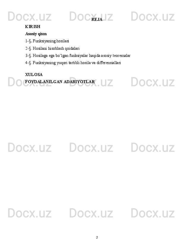 REJA
KIRISH
Asosiy qism  
1 - § .  Funksiyaning hosilasi 
2-§. Hosilani hisoblash qoidalari
3-§. Hosilaga ega bo‘lgan funksiyalar haqida asosiy teoremalar
4-§. Funksiyaning yuqori tartibli hosila va differensiallari 
XULOSA 
FOYDALANILGAN ADABIYOTLAR
2 
