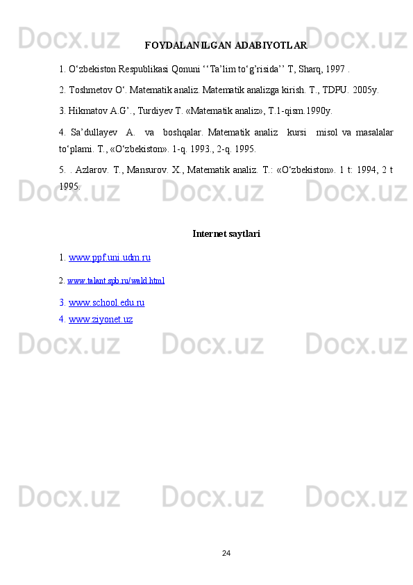 F O YDALAN I LGAN ADABIYOTLAR
1.  O‘zbekiston Respublikasi Qonuni ‘‘Ta’lim to‘g’risida’’ T, Sharq, 1997 .
2. Toshmetov O‘. Matematik analiz. Matematik analizga kirish. T., TDPU. 2005y.
3. Hikmatov A.G’., Turdiyev T. «Matematik analiz», T.1-qism.1990y.
4.   Sa’dullayev     A.     va     boshqalar.   Matematik   analiz     kursi     misol   va   masalalar
to‘plami. T., «O‘zbekiston». 1-q. 1993., 2-q. 1995.  
5.   . Azlarov.  T.,  Mansurov.   X., Matematik   analiz. T.:  «O‘zbekiston».  1  t:   1994, 2  t
1995. 
Internet saytlari
1.  www.ppf.uni.udm.ru
2.  www.talant.spb.ru/wald.html
3.  www.school.    edu.ru     
4.   www    .ziyonet.uz   
24 
